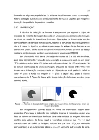 23
baseado em algumas propriedades do sistema visual humano, como por exemplo,
fazer a detecção automática do amadurecimento de frutas e vegetais por imagem e
inspeção de qualidade de produtos coloridos.
5.10 LIMIARIZAÇÃO
A técnica de detecção de limiares é responsável por separar o objeto de
interesse do restante da imagem baseado em uma análise da similaridade de níveis
de cinza ou níveis de intensidade luminosa. Operações de limiarização simples
correspondem à bipartição do histograma, fazendo a conversão de pixel cujo tom de
cinza é maior ou igual a um determinado range de valores limiar brancos e os
demais em pretos, tendo assim o nível de intensidade luminosa ao qual se deseja
realizar o ponto de corte, também conhecido como binarização [15] [10].
Em um modelo RGB existe um range de valores de 0 a 255 tons de cinza,
para cada componente. Tomando como exemplo a componente azul, se um limiar
“T” for definido entre 100 e 150 todas as tonalidades abaixo de 100 e acima de 150
se tornam informações de fundo da imagem, enquanto os valores entre 100 e 150
tornam se a informação correspondente ao objeto de cor azul, podendo definir o
valor “0” para o fundo da imagem e “1” para o objeto azul, preto e branco
respectivamente. A Figura 14 ilustra a técnica de detecção de limiares simples, como
descrito acima.
Fonte: [10]
Figura 14 – Técnica de detecção de limiares simples. (a) Imagem limiar. (b) Histograma e limiar. (c)
Imagem binarizada.
Em imageamento colorido todos os níveis de intensidade podem estar
presentes. Para fazer a detecção dos múltiplos limiares é necessário definir uma
faixa de valores de intensidade luminosa para cada entidade da imagem. Uma que
contém dois valores de limiar (azul e vermelho), define-se que < azul
correspondem ao fundo da imagem, valores em que azul > > vermelho
correspondem a um determinado objeto e > vermelho outro objeto da cena.
 