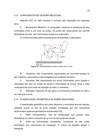 25
5.12 COMPONENTES DE UM ROBÔ INDUSTRIAL
Segundo [21], um robô industrial é formado pela integração dos seguintes
itens:
A. Manipulador Mecânico: O manipulador mecânico é constituído de elos
conectados entre si por meio de juntas. As juntas são responsáveis por permitir
flexibilidade ao robô, com movimentos lineares ou rotacionais.
O número de juntas define quantos graus de liberdade o robô possui.
Fonte: [21]
Figura 16 - Representação de elos e juntas de um robô.
B. Atuadores: São componentes responsáveis por converter energia do
tipo hidráulica, pneumática e eletromagnética em potência mecânica.
C. Sensores: São responsáveis por enviar informações como posição e
velocidade dos elos em função do tempo e informações de torque, força e visão
computacional como meio de interação do robô e o ambiente.
D. Efetuador: Elemento do tipo garra ou ferramenta conectado ao robô e
ao meio que o cerca.
5.13 CLASSIFICAÇÃO GEOMÉTRICA DE ROBÔS INDUSTRIAIS
A classificação geométrica dos robôs descreve o movimento que ele executa,
definidas quanto ao tipo de junta (rotação, translação) que são comumente
denominados sistemas geométricos coordenados [19].
A. Robô Antropomórfico: Tipo de configuração que permite maior
flexibilidade ao robô é composto de no mínimo três juntas de rotação.
B. Robô de Coordenadas Cartesianas: Constituído de três juntas
prismáticas com movimentos de translação. O volume de trabalho gerado é
retangular.
 