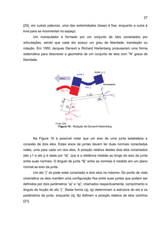27
[20], em outras palavras, uma das extremidades (base) é fixa, enquanto a outra é
livre para se movimentar no espaço.
Um manipulador é formado por um conjunto de elos conectados por
articulações, sendo que cada elo possui um grau de liberdade, translação ou
rotação. Em 1955 Jacques Denavit e Richard Hartenberg propuseram uma forma
sistemática para descrever a geometria de um conjunto de elos com “N” graus de
liberdade.
Fonte: [20]
Figura 16 - Notação de Denavit-Hartenberg.
Na Figura 16 é possível notar que um eixo de uma junta estabelece a
conexão de dois elos. Estes eixos de juntas devem ter duas normais conectadas
neles, uma para cada um dos elos. A posição relativa destes dois elos conectados
(elo j-1 e elo j) é dada por “dj”, que é a distância medida ao longo do eixo da junta
entre suas normais. O ângulo de junta “θj” entre as normais é medido em um plano
normal ao eixo da junta.
Um elo “j” só pode estar conectado a dois elos no máximo. Do ponto de vista
cinemático os elos mantêm uma configuração fixa entre suas juntas que podem ser
definidos por dois parâmetros “aj” e “αj”, chamados respectivamente, comprimento e
ângulo de torção do elo “j”. Desta forma (aj, αj) determinam a estrutura do elo e os
parâmetros da junta, enquanto (dj, θj) definem a posição relativa de elos vizinhos
[21].
 