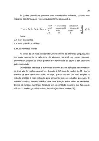 29
(5.2)
As juntas prismáticas possuem uma característica diferente, portanto sua
matriz de transformação é representada conforme equação 5.2.
[ ]
Onde:
e α = Constantes
= Junta prismática variável;
5.14.2 Cinemática Inversa
As juntas de um robô precisam ter um movimento de referência (angular) para
um dado movimento de referência do elemento terminal, em outras palavras,
encontrar os ângulos de juntas partindo das referências do objeto a ser capturado
pelo manipulador.
Os métodos analíticos e numéricos iterativos trazem soluções para obtenção
da inversão do modelo geométrico. Quando a definição do modelo de DH traz a
maioria de seus resultados nulos, ou seja, quando se tem um robô simples, o
método analítico é mais indicado, pois apresenta todas as soluções possíveis. O
método numérico iterativo conduz para uma solução entre todas as existentes.
Dentre os métodos numéricos iterativos tem-se o método recursivo, que faz uso do
cálculo do modelo geométrico direto da matriz jacobiana inversa [19].
 