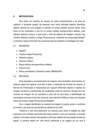 30
6 METODOLOGIA
Com base em estudos do campo de visão computacional e na área de
robótica, o presente projeto de pesquisa tem como principal objetivo identificar
objetos através de uma imagem e orientar um braço robótico através desta. Para
tanto se faz necessário o uso de um braço robótico antropomórfico didático, uma
câmera webcam comum, a qual será o meio de captura da imagem, estudos das
Toolbox Robotics toolbox e Image Processing do ambiente de computação Matlab®
e estudos e desenvolvimento do processamento de imagens e modelagem do robô.
6.1 MATERIAIS
 Matlab®
;
 Toolbox Image Processing;
 Robotics toolbox
 Webcam h4tech;
 Braço robótico antropomórfico didático;
 Arduino Uno;
 Placa controladora Toshiba® modelo TB6560AHQ.
6.2 MÉTODOS
Para aquisição e processamento de imagens será necessário desenvolver um
sistema capaz de capturar uma foto e fazer a detecção de limiares da mesma. A
técnica de limiarização é responsável por agrupar diferentes objetos e regiões da
imagem conforme a similaridade de tonalidades entre os mesmos. Através de uma
amostra de imagem de cor vermelha e outra de cor azul fazer a identificação da
intensidade luminosa (níveis de cinza) de cada elemento RGB por meio do comando
Imtool da toolbox Image Processing do Matlab®.
Com o objeto identificado do restante da imagem é preciso achar o centroide
do mesmo, que será um dos pontos de referência do robô.
Posterior a isso será elaborado um sistema para achar a relação de cada
pixel para uma unidade conhecida pelo braço robótico, como por exemplo, a unidade
métrica. Com base nessas informações o robô terá referências da posição correta do
objeto. A câmera estará em uma altura conhecida e os objetos de cor azul e
 