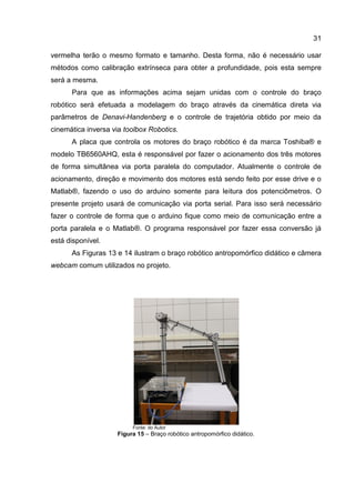 31
vermelha terão o mesmo formato e tamanho. Desta forma, não é necessário usar
métodos como calibração extrínseca para obter a profundidade, pois esta sempre
será a mesma.
Para que as informações acima sejam unidas com o controle do braço
robótico será efetuada a modelagem do braço através da cinemática direta via
parâmetros de Denavi-Handenberg e o controle de trajetória obtido por meio da
cinemática inversa via toolbox Robotics.
A placa que controla os motores do braço robótico é da marca Toshiba® e
modelo TB6560AHQ, esta é responsável por fazer o acionamento dos três motores
de forma simultânea via porta paralela do computador. Atualmente o controle de
acionamento, direção e movimento dos motores está sendo feito por esse drive e o
Matlab®, fazendo o uso do arduino somente para leitura dos potenciômetros. O
presente projeto usará de comunicação via porta serial. Para isso será necessário
fazer o controle de forma que o arduino fique como meio de comunicação entre a
porta paralela e o Matlab®. O programa responsável por fazer essa conversão já
está disponível.
As Figuras 13 e 14 ilustram o braço robótico antropomórfico didático e câmera
webcam comum utilizados no projeto.
Fonte: do Autor
Figura 15 – Braço robótico antropomórfico didático.
 