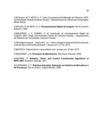 36
[14]Campos, M, F; NETO, V, F. Visão Computacional Calibração de Câmeras. 2007.
(Universidade Federal de Minas Gerais) – Departamento de Ciência da Computação,
Minas Gerais.
[15]FILHO, O, M; NETO, H, V. Processamento Digital de Imagens. Rio de Janeiro:
Brasport, 1999.
[16]QUEIROZ, J, E; GOMES, H, M. Introdução ao processamento Digital de
Imagens. 2001. Artigo (Universidade Federal de Campina Grande) – Departamento
de Sistemas da Computação, Campina Grande.
[17]Amalgama.blog.br. Disponível em <www.amalgama.blog.br/02/2013/custo-da-
mao-de-obra-crescimento-do-brasil/ > acesso em: 31 mai. 2013.
[18]A4TECH. Disponível em <www.a4tech.com> acesso em: 27 abr. 2013.
[19]ROSÁRIO, J, M. Princípios de Mecatrônica. São Paulo: Pearson, 2006.
[20]CORKE, P. Robotics, Vision and Control Fundamental Algorithms in
MATLAB®. Brisbane: Springer, 2011.
[21] ROMANO, V, F. Robótica Industrial: Aplicação na Indústria da Manufatura e
de Processos. Rio de Janeiro: Edgard Blucher, 2002.
 