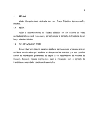 4
1 TÍTULO
Visão Computacional Aplicada em um Braço Robótico Antropomórfico
Didático.
1.1 TEMA
Fazer o reconhecimento de objetos baseado em um sistema de visão
computacional que será responsável por referenciar o controle de trajetória de um
braço robótico didático.
1.2 DELIMITAÇÃO DO TEMA
Desenvolver um sistema capaz de capturar as imagens de uma cena em um
ambiente estruturado e processá-las em tempo real de maneira que seja possível
extrair as informações pertinentes ao objeto a ser reconhecido do restante da
imagem. Baseado nessas informações fazer a integração com o controle de
trajetória do manipulador robótico antropomórfico.
 