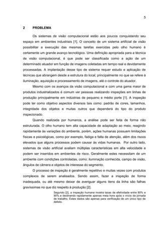 5
2 PROBLEMA
Os sistemas de visão computacional estão aos poucos conquistando seu
espaço em ambientes industriais [1]. O conceito de um sistema artificial de visão
possibilitar a execução das mesmas tarefas exercidas pelo olho humano é
certamente um grande avanço tecnológico. Uma definição apropriada para a técnica
de visão computacional, é que pode ser classificada como a ação de um
determinado atuador em função de imagens coletadas em tempo real e devidamente
processadas. A implantação desse tipo de sistema requer estudo e aplicação de
técnicas que abrangem desde a estrutura do local, principalmente no que se refere à
iluminação, aquisição e processamento de imagens, até o controle do atuador.
Mesmo com os avanços da visão computacional e com uma gama maior de
produtos industrializados é comum ver pessoas realizando inspeções em linhas de
produção principalmente em indústrias de pequeno e médio porte [1]. A inspeção
pode ter como objetivo aspectos diversos tais como: padrão de cores, tamanhos,
integridade dos objetos e muitas outros que dependerá do tipo do produto
inspecionado.
Quando realizada por humanos, a análise pode ser feita de forma não
estruturada. O olho humano tem alta capacidade de adaptação ao meio, reagindo
rapidamente às variações do ambiente, porém, ações humanas possuem limitações
físicas e psicológicas, como por exemplo, fadiga e falta de atenção, além dos riscos
elevados que alguns processos podem causar às vidas humanas. Por outro lado,
sistemas de visão artificial avaliam múltiplas características em alta velocidade e
podem ser inseridos em ambientes de risco. Geralmente estes necessitam de um
ambiente com condições controladas, como: iluminação conhecida, campo de visão,
ângulos de câmera e objetos de interesse do segmento.
O processo de inspeção é geralmente repetitivo e muitas vezes com produtos
complexos de serem analisados. Sendo assim, fazer a inspeção de forma
inadequada, ou até mesmo deixar de averiguar alguns itens da linha são falhas
gravíssimas no que diz respeito à produção [2].
Segundo [2], a inspeção humana mostra taxas de efetividade entre 80% e
90% e declinando rapidamente apenas meia hora após o início da jornada
de trabalho. Estes dados são apenas para verificação de um único tipo de
defeito.
 