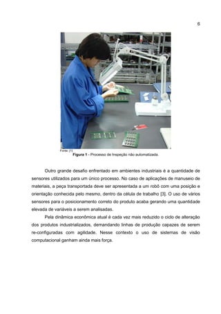 6
Fonte: [1]
Figura 1 - Processo de Inspeção não automatizada.
Outro grande desafio enfrentado em ambientes industriais é a quantidade de
sensores utilizados para um único processo. No caso de aplicações de manuseio de
materiais, a peça transportada deve ser apresentada a um robô com uma posição e
orientação conhecida pelo mesmo, dentro da célula de trabalho [3]. O uso de vários
sensores para o posicionamento correto do produto acaba gerando uma quantidade
elevada de variáveis a serem analisadas.
Pela dinâmica econômica atual é cada vez mais reduzido o ciclo de alteração
dos produtos industrializados, demandando linhas de produção capazes de serem
re-configuradas com agilidade. Nesse contexto o uso de sistemas de visão
computacional ganham ainda mais força.
 