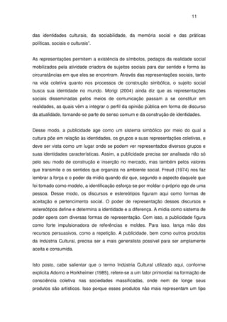 11
das identidades culturais, da sociabilidade, da memória social e das práticas
políticas, sociais e culturais”.
As representações permitem a existência de símbolos, pedaços da realidade social
mobilizados pela atividade criadora de sujeitos sociais para dar sentido e forma às
circunstâncias em que eles se encontram. Através das representações sociais, tanto
na vida coletiva quanto nos processos de construção simbólica, o sujeito social
busca sua identidade no mundo. Morigi (2004) ainda diz que as representações
sociais disseminadas pelos meios de comunicação passam a se constituir em
realidades, as quais vêm a integrar o perfil da opinião pública em forma de discurso
da atualidade, tornando-se parte do senso comum e da construção de identidades.
Desse modo, a publicidade age como um sistema simbólico por meio do qual a
cultura põe em relação às identidades, os grupos e suas representações coletivas, e
deve ser vista como um lugar onde se podem ver representados diversos grupos e
suas identidades características. Assim, a publicidade precisa ser analisada não só
pelo seu modo de construção e inserção no mercado, mas também pelos valores
que transmite e os sentidos que organiza no ambiente social. Freud (1974) nos faz
lembrar a força e o poder da mídia quando diz que, segundo o aspecto daquele que
foi tomado como modelo, a identificação esforça-se por moldar o próprio ego de uma
pessoa. Desse modo, os discursos e estereótipos figuram aqui como formas de
aceitação e pertencimento social. O poder de representação desses discursos e
estereótipos define e determina a identidade e a diferença. A mídia como sistema de
poder opera com diversas formas de representação. Com isso, a publicidade figura
como forte impulsionadora de referências e moldes. Para isso, lança mão dos
recursos persuasivos, como a repetição. A publicidade, bem como outros produtos
da Indústria Cultural, precisa ser a mais generalista possível para ser amplamente
aceita e consumida.
Isto posto, cabe salientar que o termo Indústria Cultural utilizado aqui, conforme
explicita Adorno e Horkheimer (1985), refere-se a um fator primordial na formação de
consciência coletiva nas sociedades massificadas, onde nem de longe seus
produtos são artísticos. Isso porque esses produtos não mais representam um tipo
 