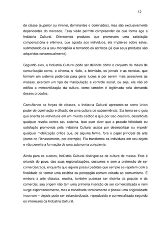 12
de classe (superior ou inferior, dominantes e dominados), mas são exclusivamente
dependentes do mercado. Essa visão permite compreender de que forma age a
Indústria Cultural. Oferecendo produtos que promovem uma satisfação
compensatória e efêmera, que agrada aos indivíduos, ela impõe-se sobre estes,
submetendo-os a seu monopólio e tornando-os acríticos (já que seus produtos são
adquiridos consensualmente).
Segundo eles, a Indústria Cultural pode ser definida como o conjunto de meios de
comunicação como, o cinema, o rádio, a televisão, os jornais e as revistas, que
formam um sistema poderoso para gerar lucros e por serem mais acessíveis às
massas, exercem um tipo de manipulação e controle social, ou seja, ela não só
edifica a mercantilização da cultura, como também é legitimada pela demanda
desses produtos.
Camuflando as forças de classes, a Indústria Cultural apresenta-se como único
poder de dominação e difusão de uma cultura de subserviência. Ela torna-se o guia
que orienta os indivíduos em um mundo caótico e que por isso desativa, desarticula
qualquer revolta contra seu sistema. Isso quer dizer que a pseudo felicidade ou
satisfação promovida pela Indústria Cultural acaba por desmobilizar ou impedir
qualquer mobilização crítica que, de alguma forma, fora o papel principal da arte
(como no Renascimento, por exemplo). Ela transforma os indivíduos em seu objeto
e não permite a formação de uma autonomia consciente.
Ainda para os autores, Indústria Cultural distingue-se de cultura de massa. Esta é
oriunda do povo, das suas regionalizações, costumes e sem a pretensão de ser
comercializada, enquanto que aquela possui padrões que sempre se repetem com a
finalidade de formar uma estética ou percepção comum voltada ao consumismo. E
embora a arte clássica, erudita, também pudesse ser distinta da popular e da
comercial, sua origem não tem uma primeira intenção de ser comercializada e nem
surge espontaneamente, mas é trabalhada tecnicamente e possui uma originalidade
incomum – depois pode ser estandardizada, reproduzida e comercializada segundo
os interesses da Indústria Cultural.
 