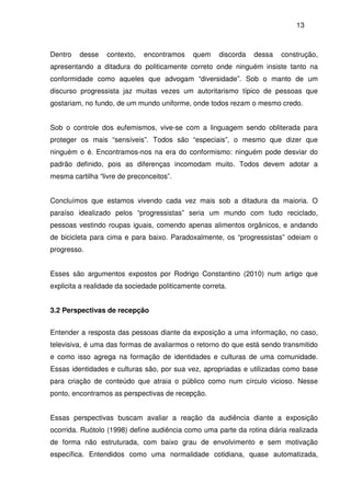 13
Dentro desse contexto, encontramos quem discorda dessa construção,
apresentando a ditadura do politicamente correto onde ninguém insiste tanto na
conformidade como aqueles que advogam “diversidade”. Sob o manto de um
discurso progressista jaz muitas vezes um autoritarismo típico de pessoas que
gostariam, no fundo, de um mundo uniforme, onde todos rezam o mesmo credo.
Sob o controle dos eufemismos, vive-se com a linguagem sendo obliterada para
proteger os mais “sensíveis”. Todos são “especiais”, o mesmo que dizer que
ninguém o é. Encontramos-nos na era do conformismo: ninguém pode desviar do
padrão definido, pois as diferenças incomodam muito. Todos devem adotar a
mesma cartilha “livre de preconceitos”.
Concluímos que estamos vivendo cada vez mais sob a ditadura da maioria. O
paraíso idealizado pelos “progressistas” seria um mundo com tudo reciclado,
pessoas vestindo roupas iguais, comendo apenas alimentos orgânicos, e andando
de bicicleta para cima e para baixo. Paradoxalmente, os “progressistas” odeiam o
progresso.
Esses são argumentos expostos por Rodrigo Constantino (2010) num artigo que
explicita a realidade da sociedade politicamente correta.
3.2 Perspectivas de recepção
Entender a resposta das pessoas diante da exposição a uma informação, no caso,
televisiva, é uma das formas de avaliarmos o retorno do que está sendo transmitido
e como isso agrega na formação de identidades e culturas de uma comunidade.
Essas identidades e culturas são, por sua vez, apropriadas e utilizadas como base
para criação de conteúdo que atraia o público como num círculo vicioso. Nesse
ponto, encontramos as perspectivas de recepção.
Essas perspectivas buscam avaliar a reação da audiência diante a exposição
ocorrida. Ruótolo (1998) define audiência como uma parte da rotina diária realizada
de forma não estruturada, com baixo grau de envolvimento e sem motivação
específica. Entendidos como uma normalidade cotidiana, quase automatizada,
 