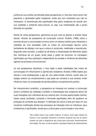 14
justifica-se sua análise centralizada pelas perspectivas e o fato dos meios serem tão
populares e apreciados pelos receptores, ainda que com conteúdos que não os
interessem. A reconstrução dos significados feita pelos receptores de acordo com
sua realidade e ambiente sócio-cultural, ou seja, sua interpretação são o ponto
discutido em questão.
Diante de várias perspectivas, apontamos as que mais se aplicam à análise nesse
estudo. Através da perspectiva de construção cultural, Ruótolo (1998) utiliza o
conceito de que a comunicação funciona como um esforço coletivo para interpretar a
realidade de uma sociedade onde os meios de comunicação figuram como
facilitadores do diálogo e em que a cultura é construída, modificada e reconstruída.
Seguindo esse conceito, a análise se dá diante a interpretação de diferentes ações
dos indivíduos de um grupo, tendo estes o poder de encontrar na mensagem
significados que lhes satisfaçam independente da vontade e influência de diferentes
agentes do processo comunicacional.
Já nas perspectivas atitudinais, o foco dado é pelas habilidades dos meios de
comunicação em influenciarem a opinião dos receptores. Ruótolo (1998) explica que
atitude é uma predisposição a agir de uma determinada maneira, sendo esta um
estágio anterior ao comportamento e que pode ser contrária à sua conduta, tendo
influência maior na composição da opinião pública e comportamento político.
No interacionismo simbólico, a perspectiva se interessa em analisar a construção
social e simbólica da realidade e também a interpretação dos receptores dentro de
suas interações com indivíduos de sua vivência sem vínculos padronizados (família,
classe social, profissão), extraindo e formando significados além de ajudarem na
produção do conteúdo que desejam. A definição de cultura é feita por base em sua
constante modificação devida aos processos de interação entre os indivíduos, seus
simbolismos e significados, sendo que a cultura gere a comunicação e vice-versa:
“Seu caráter social e seu caráter histórico. A cultura, como ação criadora do
homem é sua expressão essencial e universal, enquanto que ele se realiza
criando sua obra e dirigindo-se aos outros para comunicar intencionalmente
sua criação. Por isso, a cultura exprime o processo histórico do relacionamento
 