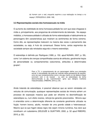 15
do homem com o real, enquanto exprime a sua realização no tempo e no
espaço” (PERUZZOLO, 2006: 168)
3.3 Representações sociais dos homossexuais na mídia
O aumento da visibilidade do tema homossexualidade fez com que esse chegasse à
mídia e, principalmente, aos programas de entretenimento da televisão. No espaço
midiático, a homossexualidade é utilizada de forma estereotipada e habitualmente os
personagens têm características que mostram os sentimentos de forma extrema.
Como dito, as representações traduzem na maioria das vezes o pensamento das
sociedades, ou seja, é fruto do consensual. Dessa forma, certos segmentos da
sociedade sempre são retratados segundo o mesmo estereótipo.
O estereótipo é definido por Rodrigues (1999, p. 152, apud NUNAN, 2007, p. 59),
como “um sistema de crenças compartilhadas acerca de atributos, geralmente traços
de personalidade ou comportamentos costumeiros, atribuídos a determinados
grupos”.
Para a TV, o comportamento de um personagem define sua orientação
sexual. A sexualidade não pode ser inserida nessa perspectiva de opostos,
uma vez que comportamentos como o do gay macho ou da lésbica chique
convivem com o do travesti - ou com os estereótipos da bicha
desmunhecada e da "caminhoneira" (gíria que designa mulheres
masculinizadas). (RIBEIRO, 2010, p. 24)
Ainda tratando de estereótipos, é possível observar que ao serem retratadas em
veículos de comunicação, quaisquer representações sociais de minoria sofrem um
processo de exposição massiva que pode ser eficiente na desmistificação de
estereótipos ou, num efeito reverso, reforçá-los gerando preconceitos. Minoria aqui
é entendida como a determinação diferente da constante geralmente utilizada na
ficção: homem branco, adulto, morador de uma grande cidade e heterossexual.
Mesmo que os que fogem dessa regra não sejam minoria numérica, fica claro que
constituem um subsistema (DELEUZE & GUATTARI, 2002, p. 52 apud RIBEIRO,
2010, p. 32).
 