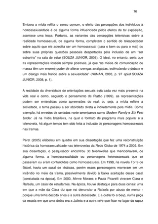 16
Embora a mídia reflita o senso comum, o efeito das percepções dos indivíduos à
homossexualidade é de alguma forma influenciado pelos efeitos de tal exposição,
acontece uma troca. Portanto, as variantes das percepções televisivas sobre a
realidade homossexual, de alguma forma, completam o sentido do telespectador
sobre aquilo que ele acredita ser um homossexual (para o bem ou para o mal) ou
sobre suas próprias questões pessoais despertadas pela inclusão de um “ser
estranho” na sala de estar (SOUZA JUNIOR, 2008). O ideal, no entanto, seria que
as representações fossem sempre positivas, já que “os meios de comunicação de
massa têm um enorme poder de alterar crenças arraigadas, estimulando o debate e
um diálogo mais franco sobre a sexualidade” (NUNAN, 2003, p. 97 apud SOUZA
JUNIOR, 2008, p. 1).
A realidade da diversidade de orientações sexuais está cada vez mais presente na
vida real e como, segundo o pensamento de Platão (1999), as representações
podem ser entendidas como apreensões do real, ou seja, a mídia reflete a
sociedade, o tema passou a ser abordado direta e indiretamente pela mídia. Como
exemplo, há enredos de seriados norte-americanos como Modern Family e Six Feet
Under. Já na mídia brasileira, na qual o formato de programa mais popular é a
telenovela, há algum tempo tem sido feita a inclusão de personagens homossexuais
nas tramas.
Peret (2005) elaborou em quadro em sua dissertação que fez uma reconstituição
histórica da homossexualidade nas telenovelas da Rede Globo de 1974 a 2005. Em
sua dissertação, o pesquisador encontrou 38 telenovelas que mencionavam, de
alguma forma, a homossexualidade ou personagens heterossexuais que se
passavam ou eram confundidos como homossexuais. Em 1998, na novela Torre de
Babel, havia um casal de lésbicas, porém esses personagens morreram em um
incêndio no meio da trama, possivelmente devido à baixa aceitação desse casal
(constatada na época). Em 2003, Alinne Moraes e Paula Picarelli viveram Clara e
Rafaela, um casal de estudantes. Na época, houve destaque para duas cenas: uma
em que a mãe da Clara diz que vai denunciar a Rafaela por abuso de menor -
porque uma tinha dezoito anos e a outra dezessete. E a outra foi o beijo, numa peça
da escola em que uma delas era a Julieta e a outra teve que ficar no lugar do rapaz
 