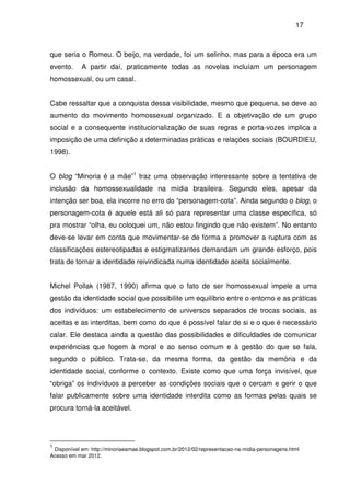 17
que seria o Romeu. O beijo, na verdade, foi um selinho, mas para a época era um
evento. A partir daí, praticamente todas as novelas incluíam um personagem
homossexual, ou um casal.
Cabe ressaltar que a conquista dessa visibilidade, mesmo que pequena, se deve ao
aumento do movimento homossexual organizado. E a objetivação de um grupo
social e a consequente institucionalização de suas regras e porta-vozes implica a
imposição de uma definição a determinadas práticas e relações sociais (BOURDIEU,
1998).
O blog “Minoria é a mãe”1
traz uma observação interessante sobre a tentativa de
inclusão da homossexualidade na mídia brasileira. Segundo eles, apesar da
intenção ser boa, ela incorre no erro do “personagem-cota”. Ainda segundo o blog, o
personagem-cota é aquele está ali só para representar uma classe específica, só
pra mostrar “olha, eu coloquei um, não estou fingindo que não existem”. No entanto
deve-se levar em conta que movimentar-se de forma a promover a ruptura com as
classificações estereotipadas e estigmatizantes demandam um grande esforço, pois
trata de tornar a identidade reivindicada numa identidade aceita socialmente.
Michel Pollak (1987, 1990) afirma que o fato de ser homossexual impele a uma
gestão da identidade social que possibilite um equilíbrio entre o entorno e as práticas
dos indivíduos: um estabelecimento de universos separados de trocas sociais, as
aceitas e as interditas, bem como do que é possível falar de si e o que é necessário
calar. Ele destaca ainda a questão das possibilidades e dificuldades de comunicar
experiências que fogem à moral e ao senso comum e à gestão do que se fala,
segundo o público. Trata-se, da mesma forma, da gestão da memória e da
identidade social, conforme o contexto. Existe como que uma força invisível, que
“obriga” os indivíduos a perceber as condições sociais que o cercam e gerir o que
falar publicamente sobre uma identidade interdita como as formas pelas quais se
procura torná-la aceitável.
1
Disponível em: http://minoriaeamae.blogspot.com.br/2012/02/representacao-na-midia-personagens.html
Acesso em mar 2012.
 