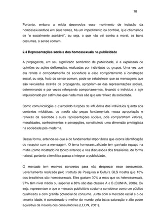 18
Portanto, embora a mídia desenvolva esse movimento de inclusão da
homossexualidade em seus temas, há um impedimento ou controle, que chamamos
de “o socialmente aceitável”, ou seja, o que não vai contra a moral, os bons
costumes, o senso comum.
2.4 Representações sociais dos homossexuais na publicidade
A propaganda, em seu significado semântico de publicidade, é a expressão de
opiniões ou ações deliberadas, realizadas por indivíduos ou grupos. Uma vez que
ela reflete o comportamento da sociedade e esse comportamento é construção
social, ou seja, fruto do senso comum, pode se estabelecer que as mensagens que
são veiculadas através da propaganda, apropriam-se das representações sociais,
determinando e por vezes reforçando comportamentos, levando o individuo a agir
impulsionado por estímulos que nada mais são que um reflexo da sociedade.
Como comunicólogos e exercendo funções de influência dos indivíduos quanto aos
contextos midiáticos, os media são peças fundamentais nessa apropriação e
reflexão da realidade e suas representações sociais, pois compartilham valores,
moralidades, conhecimentos e percepções, constituindo uma dimensão privilegiada
na sociedade pós-moderna.
Dessa forma, entende-se que é de fundamental importância que ocorra identificação
do receptor com a mensagem. O tema homossexualidade tem ganhado espaço na
mídia (como mostrado no tópico anterior) e nas discussões dos brasileiros, de forma
natural, portanto a temática passa a integrar a publicidade.
O mercado tem motivos concretos para não desprezar esse consumidor.
Levantamento realizado pelo Instituto de Pesquisa e Cultura GLS mostra que 10%
dos brasileiros são homossexuais. Eles gastam 30% a mais que os heterossexuais,
97% têm nível médio ou superior e 83% são das classes A e B (CUNHA, 2006). Ou
seja, representam o que o mercado publicitário costuma considerar como um público
qualificado e com grande potencial de consumo. Junto com o mercado racial e o de
terceira idade, é considerado o melhor do mundo pela baixa saturação e alto poder
aquisitivo da maioria dos consumidores (LEON, 2001).
 