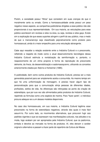 19
Porém, a sociedade possui “filtros” que consistem em suas crenças do que é
moralmente certo ou errado. Como a homossexualidade ainda possui um peso
negativo nesse aspecto, as campanhas publicitárias dirigidas a esse público não são
proporcionais à sua representatividade. Em sua maioria, as veiculações para esse
público acontecem em revistas e sites na área, ou seja, revistas e sites gays. Existe
sim a explicação de que esses suportes atingem o perfil do seu público, mas o medo
de que a marca/serviço seja classificado pejorativamente como produto para
homossexual, ainda é o maior empecilho para uma veiculação abrangente.
Cabe aqui ressaltar a relação existente entre a Indústria Cultural e o preconceito,
refletindo a respeito do modo como o atual desenvolvimento tecnológico dessa
Indústria Cultural estimula a revitalização da semiformação e, portanto, o
reaparecimento de um clima propício à forma da reprodução do preconceito
delirante, da frieza, da dessensibilização e sadomasoquismo, utilizando os conceitos
anteriormente citados por Adorno e Horkeimer (1985).
A publicidade, bem como outros produtos da Indústria Cultural, precisa ser a mais
generalista possível para ser amplamente aceita e consumida. Ao mesmo tempo em
que há uma uniformização da mensagem, é preciso haver algum tipo de
personalização para que a comunicação atinja pessoas de diferentes idades,
profissões, estilos de vida. As diferenças são reforçadas ao ponto da criação de
estereótipos, que por sua vez são alimentados pelos produtos da Indústria Cultural,
repetindo as fórmulas como uma espécie de mantra. Para "fazer parte", o indivíduo
procura adequar-se a um desses modelos disponíveis.
No caso dos homossexuais, em sua maioria, a Indústria Cultural legitima esse
preconceito na forma de estereótipos negativos, através dos quais é mais fácil
assumí-lo. Por outro lado, os movimentos alternativos, que procuram fugir aos
padrões vigentes e que se expressam nas manifestações culturais, nas atitudes e na
moda, logo acabam por ser apropriados pela Indústria Cultural, que os padroniza,
embala e devolve ao mercado na forma de produtos. Aí, eles deixam o caráter
original e alternativo e passam a fazer parte do repertório da Cultura de Massa.
 