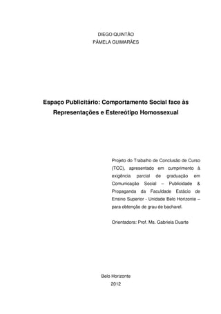 DIEGO QUINTÃO
PÂMELA GUIMARÃES
Espaço Publicitário: Comportamento Social face às
Representações e Estereótipo Homossexual
Projeto do Trabalho de Conclusão de Curso
(TCC), apresentado em cumprimento à
exigência parcial de graduação em
Comunicação Social – Publicidade &
Propaganda da Faculdade Estácio de
Ensino Superior - Unidade Belo Horizonte –
para obtenção de grau de bacharel.
Orientadora: Prof. Ms. Gabriela Duarte
Belo Horizonte
2012
 