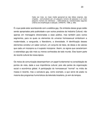 20
Cada vez mais, os mass media apropriam-se das idéias originais, das
criações - comunicáveis por um pequeno número de pessoas a um outro
pequeno número de indivíduos -, redifundindo-as, transformadas segundo
critérios de simplificação e sedução. (VANOYE, 1998, p. 266)
É o que pode estar acontecendo com a estética gay. Os símbolos desse grupo estão
sendo apropriados pela publicidade e por outros produtos da Indústria Cultural, não
apenas em mensagens direcionadas a esse público, mas também para outros
segmentos, para os quais os elementos do universo homossexual simbolizam a
modernidade, a vanguarda, o liberalismo, a diversidade. A identificação desses
elementos constitui um saber comum, um conjunto de fatos, de ideias e de valores
que cada um incorpora ou é suposto incorporar. Assim, os signos que caracterizam
o estereótipo gay são mais ou menos conhecidos de todo mundo. Eles fazem parte
do recorte cultural da nossa época.
Os meios de comunicação desempenham um papel fundamental na consolidação de
pontos de vista, dada a sua importância cultural, pois são partes da organização
social e econômica global. A participação do homossexual "normal" na mídia de
massa é recente, mas a caricatura gay, como exemplo, a que serve de piada na
maioria dos programas humorísticos da televisão brasileira, já vem de tempos.
 