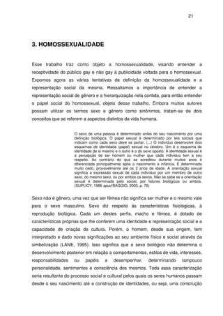 21
3. HOMOSSEXUALIDADE
Esse trabalho traz como objeto a homossexualidade, visando entender a
receptividade do público gay e não gay à publicidade voltada para o homossexual.
Expomos agora as várias tentativas de definição da homossexualidade e a
representação social da mesma. Ressaltamos a importância de entender a
representação social de gênero e a hierarquização nela contida, para então entender
o papel social do homossexual, objeto desse trabalho. Embora muitos autores
possam utilizar os termos sexo e gênero como sinônimos, tratam-se de dois
conceitos que se referem a aspectos distintos da vida humana.
O sexo de uma pessoa é determinado antes do seu nascimento por uma
definição biológica. O papel sexual é determinado por leis sociais que
indicam como cada sexo deve se portar. (...) O indivíduo desenvolve dois
esquemas de identidade (papel) sexual no cérebro. Um é o esquema de
identidade de si mesmo e o outro é o do sexo oposto. A identidade sexual é
a percepção de ser homem ou mulher que cada individuo tem a seu
respeito. Ao contrário do que se acreditou durante muitos anos é
diferenciada principalmente após o nascimento e infância. É determinada
muito cedo, provavelmente até os 2 anos de idade. A orientação sexual
significa a expressão sexual de cada indivíduo por um membro de outro
sexo, do mesmo sexo, ou por ambos os sexos. Não se sabe se a orientação
sexual é determinada pelo social, por fatores biológicos ou ambos.
(SUPLICY, 1986 apud BAGGIO, 2003, p. 76)
Sexo não é gênero, uma vez que ser fêmea não significa ser mulher e o mesmo vale
para o sexo masculino. Sexo diz respeito às características fisiológicas, à
reprodução biológica. Cada um destes perfis, macho e fêmea, é dotado de
características próprias que lhe conferem uma identidade e representação social e a
capacidade de criação de cultura. Porém, o homem, desde sua origem, tem
interpretado e dado novas significações ao seu ambiente físico e social através da
simbolização (LANE, 1995). Isso significa que o sexo biológico não determina o
desenvolvimento posterior em relação a comportamentos, estilos de vida, interesses,
responsabilidades ou papéis a desempenhar, determinando tampouco
personalidade, sentimentos e consciência dos mesmos. Toda essa caracterização
seria resultante do processo social e cultural pelos quais os seres humanos passam
desde o seu nascimento até a construção de identidades, ou seja, uma construção
 