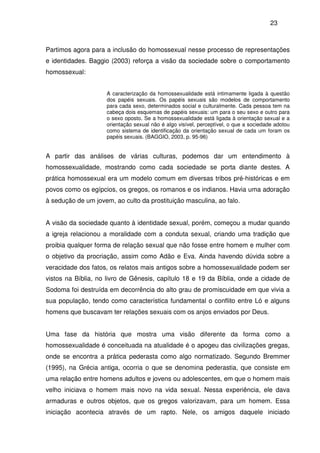 23
Partimos agora para a inclusão do homossexual nesse processo de representações
e identidades. Baggio (2003) reforça a visão da sociedade sobre o comportamento
homossexual:
A caracterização da homossexualidade está intimamente ligada à questão
dos papéis sexuais. Os papéis sexuais são modelos de comportamento
para cada sexo, determinados social e culturalmente. Cada pessoa tem na
cabeça dois esquemas de papéis sexuais: um para o seu sexo e outro para
o sexo oposto. Se a homossexualidade está ligada à orientação sexual e a
orientação sexual não é algo visível, perceptível, o que a sociedade adotou
como sistema de identificação da orientação sexual de cada um foram os
papéis sexuais. (BAGGIO, 2003, p. 95-96)
A partir das análises de várias culturas, podemos dar um entendimento à
homossexualidade, mostrando como cada sociedade se porta diante destes. A
prática homossexual era um modelo comum em diversas tribos pré-históricas e em
povos como os egípcios, os gregos, os romanos e os indianos. Havia uma adoração
à sedução de um jovem, ao culto da prostituição masculina, ao falo.
A visão da sociedade quanto à identidade sexual, porém, começou a mudar quando
a igreja relacionou a moralidade com a conduta sexual, criando uma tradição que
proibia qualquer forma de relação sexual que não fosse entre homem e mulher com
o objetivo da procriação, assim como Adão e Eva. Ainda havendo dúvida sobre a
veracidade dos fatos, os relatos mais antigos sobre a homossexualidade podem ser
vistos na Bíblia, no livro de Gênesis, capítulo 18 e 19 da Bíblia, onde a cidade de
Sodoma foi destruída em decorrência do alto grau de promiscuidade em que vivia a
sua população, tendo como característica fundamental o conflito entre Ló e alguns
homens que buscavam ter relações sexuais com os anjos enviados por Deus.
Uma fase da história que mostra uma visão diferente da forma como a
homossexualidade é conceituada na atualidade é o apogeu das civilizações gregas,
onde se encontra a prática pederasta como algo normatizado. Segundo Bremmer
(1995), na Grécia antiga, ocorria o que se denomina pederastia, que consiste em
uma relação entre homens adultos e jovens ou adolescentes, em que o homem mais
velho iniciava o homem mais novo na vida sexual. Nessa experiência, ele dava
armaduras e outros objetos, que os gregos valorizavam, para um homem. Essa
iniciação acontecia através de um rapto. Nele, os amigos daquele iniciado
 