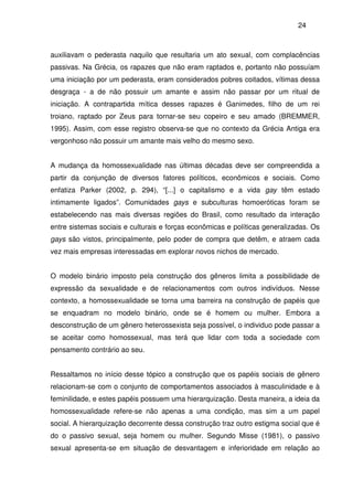 24
auxiliavam o pederasta naquilo que resultaria um ato sexual, com complacências
passivas. Na Grécia, os rapazes que não eram raptados e, portanto não possuíam
uma iniciação por um pederasta, eram considerados pobres coitados, vítimas dessa
desgraça - a de não possuir um amante e assim não passar por um ritual de
iniciação. A contrapartida mítica desses rapazes é Ganimedes, filho de um rei
troiano, raptado por Zeus para tornar-se seu copeiro e seu amado (BREMMER,
1995). Assim, com esse registro observa-se que no contexto da Grécia Antiga era
vergonhoso não possuir um amante mais velho do mesmo sexo.
A mudança da homossexualidade nas últimas décadas deve ser compreendida a
partir da conjunção de diversos fatores políticos, econômicos e sociais. Como
enfatiza Parker (2002, p. 294), “[...] o capitalismo e a vida gay têm estado
intimamente ligados”. Comunidades gays e subculturas homoeróticas foram se
estabelecendo nas mais diversas regiões do Brasil, como resultado da interação
entre sistemas sociais e culturais e forças econômicas e políticas generalizadas. Os
gays são vistos, principalmente, pelo poder de compra que detêm, e atraem cada
vez mais empresas interessadas em explorar novos nichos de mercado.
O modelo binário imposto pela construção dos gêneros limita a possibilidade de
expressão da sexualidade e de relacionamentos com outros indivíduos. Nesse
contexto, a homossexualidade se torna uma barreira na construção de papéis que
se enquadram no modelo binário, onde se é homem ou mulher. Embora a
desconstrução de um gênero heterossexista seja possível, o individuo pode passar a
se aceitar como homossexual, mas terá que lidar com toda a sociedade com
pensamento contrário ao seu.
Ressaltamos no início desse tópico a construção que os papéis sociais de gênero
relacionam-se com o conjunto de comportamentos associados à masculinidade e à
feminilidade, e estes papéis possuem uma hierarquização. Desta maneira, a ideia da
homossexualidade refere-se não apenas a uma condição, mas sim a um papel
social. A hierarquização decorrente dessa construção traz outro estigma social que é
do o passivo sexual, seja homem ou mulher. Segundo Misse (1981), o passivo
sexual apresenta-se em situação de desvantagem e inferioridade em relação ao
 