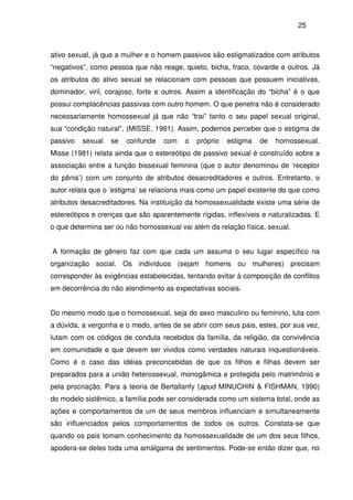 25
ativo sexual, já que a mulher e o homem passivos são estigmatizados com atributos
“negativos”, como pessoa que não reage, quieto, bicha, fraco, covarde e outros. Já
os atributos do ativo sexual se relacionam com pessoas que possuem iniciativas,
dominador, viril, corajoso, forte e outros. Assim a identificação do “bicha” é o que
possui complacências passivas com outro homem. O que penetra não é considerado
necessariamente homossexual já que não “trai” tanto o seu papel sexual original,
sua “condição natural”, (MISSE, 1981). Assim, podemos perceber que o estigma de
passivo sexual se confunde com o próprio estigma de homossexual.
Misse (1981) relata ainda que o estereótipo de passivo sexual é construído sobre a
associação entre a função bissexual feminina (que o autor denominou de ‘receptor
do pênis’) com um conjunto de atributos desacreditadores e outros. Entretanto, o
autor relata que o ‘estigma’ se relaciona mais como um papel existente do que como
atributos desacreditadores. Na instituição da homossexualidade existe uma série de
estereótipos e crenças que são aparentemente rígidas, inflexíveis e naturalizadas. E
o que determina ser ou não homossexual vai além da relação física, sexual.
A formação de gênero faz com que cada um assuma o seu lugar específico na
organização social. Os indivíduos (sejam homens ou mulheres) precisam
corresponder às exigências estabelecidas, tentando evitar à composição de conflitos
em decorrência do não atendimento as expectativas sociais.
Do mesmo modo que o homossexual, seja do sexo masculino ou feminino, luta com
a dúvida, a vergonha e o medo, antes de se abrir com seus pais, estes, por sua vez,
lutam com os códigos de conduta recebidos da família, da religião, da convivência
em comunidade e que devem ser vividos como verdades naturais inquestionáveis.
Como é o caso das idéias preconcebidas de que os filhos e filhas devem ser
preparados para a união heterossexual, monogâmica e protegida pelo matrimônio e
pela procriação. Para a teoria de Bertallanfy (apud MINUCHIN & FISHMAN, 1990)
do modelo sistêmico, a família pode ser considerada como um sistema total, onde as
ações e comportamentos de um de seus membros influenciam e simultaneamente
são influenciados pelos comportamentos de todos os outros. Constata-se que
quando os pais tomam conhecimento da homossexualidade de um dos seus filhos,
apodera-se deles toda uma amálgama de sentimentos. Pode-se então dizer que, no
 