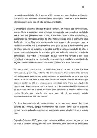 26
campo da sexualidade, não é apenas o filho em seu processo de desenvolvimento,
que passa por inúmeras transformações psicológicas, mas seus pais também,
interferindo em como este irá lidar com sua orientação.
O preconceito social nas atitudes dos pais e amigos, em relação aos homossexuais,
leva os filhos a reprimirem seus impulsos, escondendo sua verdadeira identidade
sexual. Os pais percebem que o filho é efeminado e/ou a filha masculinizada,
suspeitando da homossexualidade do filho, inaceitável para eles, e criam uma falsa
ilusão de que o filho está atravessando uma espécie de passagem para a
heterossexualidade. Isto é extremamente difícil para os pais e particularmente para
os filhos, somente de suspeitas e dúvidas quanto à homossexualidade do filho, e
este mostre cautela quanto às suspeitas paternas. A família transmite, através da
comunicação não-verbal, a mensagem de que sabem da verdade e que essa
negação é uma espécie de preparação para enfrentar a realidade. A revelação do
segredo da homossexualidade do filho é uma possibilidade a ser confirmada.
Os pais tomam conhecimento da orientação sexual de seu filho ou sua filha
homossexual, geralmente, de forma não muito favorável. Os exemplos mais comuns
têm sido os pais saberem por outras pessoas, ou vasculhando os pertences do/a
filho/a, às vezes em meio a uma séria discussão familiar, através de irmãos que
decidem contar, ou até presenciando uma intimidade do/a filho/a com alguém do
mesmo sexo. Poucos são os pais que desde cedo têm certeza da orientação sexual
de seus/suas filhos/as e os/as procuram para conversar, o mesmo acontecendo
dos/as filhos/as com relação aos seus pais. Não é um assunto tratado
espontaneamente no seio das famílias.
Os filhos homossexuais são estigmatizados, e os pais nem sequer têm como
defendê-los. Primeiro, porque normalmente não sabem como fazê-lo, segundo
porque mesmo sabendo carregam um preconceito capaz de discriminar o próprio
filho.
Segundo Goleman (1995), pais emocionalmente estáveis passam segurança para
os filhos e também conseguem lidar com o diferente, sem sentirem-se ameaçados
 