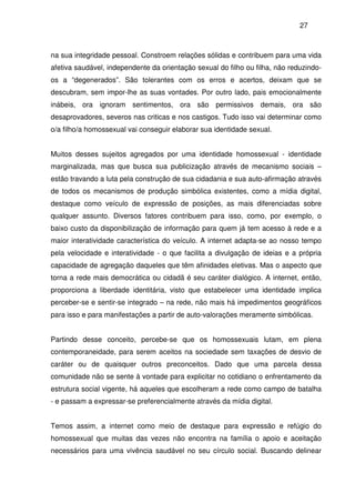 27
na sua integridade pessoal. Constroem relações sólidas e contribuem para uma vida
afetiva saudável, independente da orientação sexual do filho ou filha, não reduzindo-
os a “degenerados”. São tolerantes com os erros e acertos, deixam que se
descubram, sem impor-lhe as suas vontades. Por outro lado, pais emocionalmente
inábeis, ora ignoram sentimentos, ora são permissivos demais, ora são
desaprovadores, severos nas criticas e nos castigos. Tudo isso vai determinar como
o/a filho/a homossexual vai conseguir elaborar sua identidade sexual.
Muitos desses sujeitos agregados por uma identidade homossexual - identidade
marginalizada, mas que busca sua publicização através de mecanismo sociais –
estão travando a luta pela construção de sua cidadania e sua auto-afirmação através
de todos os mecanismos de produção simbólica existentes, como a mídia digital,
destaque como veículo de expressão de posições, as mais diferenciadas sobre
qualquer assunto. Diversos fatores contribuem para isso, como, por exemplo, o
baixo custo da disponibilização de informação para quem já tem acesso à rede e a
maior interatividade característica do veículo. A internet adapta-se ao nosso tempo
pela velocidade e interatividade - o que facilita a divulgação de ideias e a própria
capacidade de agregação daqueles que têm afinidades eletivas. Mas o aspecto que
torna a rede mais democrática ou cidadã é seu caráter dialógico. A internet, então,
proporciona a liberdade identitária, visto que estabelecer uma identidade implica
perceber-se e sentir-se integrado – na rede, não mais há impedimentos geográficos
para isso e para manifestações a partir de auto-valorações meramente simbólicas.
Partindo desse conceito, percebe-se que os homossexuais lutam, em plena
contemporaneidade, para serem aceitos na sociedade sem taxações de desvio de
caráter ou de quaisquer outros preconceitos. Dado que uma parcela dessa
comunidade não se sente à vontade para explicitar no cotidiano o enfrentamento da
estrutura social vigente, há aqueles que escolheram a rede como campo de batalha
- e passam a expressar-se preferencialmente através da mídia digital.
Temos assim, a internet como meio de destaque para expressão e refúgio do
homossexual que muitas das vezes não encontra na família o apoio e aceitação
necessários para uma vivência saudável no seu círculo social. Buscando delinear
 