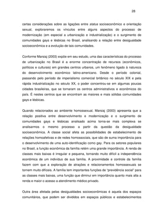 28
certas considerações sobre as ligações entre status socioeconômico e orientação
sexual, exploraremos os vínculos entre alguns aspectos do processo de
modernização (em especial a urbanização e industrialização) e o surgimento de
comunidades gays e lésbicas no Brasil, analisando a relação entre desigualdade
socioeconômica e a evolução de tais comunidades.
Conforme Marsiaj (2003) expõe em seu estudo, uma das características do processo
de urbanização no Brasil é a enorme concentração de recursos (econômicos,
políticos e culturais) em grandes centros urbanos, um fenômeno ligado à natureza
do desenvolvimento econômico latino-americano. Desde o período colonial,
passando pelo período de imperialismo comercial britânico no século XIX e pela
rápida industrialização no século XX, o poder concentrou-se em algumas poucas
cidades brasileiras, que se tornaram os centros administrativos e econômicos do
país. É nestes centros que se encontram as maiores e mais sólidas comunidades
gays e lésbicas.
Quando relacionados ao ambiente homossexual, Marsiaj (2003) apresenta que a
relação positiva entre desenvolvimento e modernização e o surgimento de
comunidades gays e lésbicas analisado acima torna-se mais complexa se
analisarmos o mesmo processo a partir da questão da desigualdade
socioeconômica. A classe social afeta as possibilidades de estabelecimento de
relações homoafetivas e de redes homossociais, que são de suma importância para
o desenvolvimento de uma auto-identificação como gay. Para os setores populares
no Brasil, a função econômica da família retém uma grande importância. A renda de
classes mais baixas é irregular e pequena, tornando muito difícil a independência
econômica de um indivíduo de sua família. A proximidade e controle da família
fazem com que a exploração de atrações e relacionamentos homossexuais se
tornem muito difíceis. A família tem importantes funções de “previdência social” para
as classes mais baixas, uma função que diminui em importância quanto mais alta a
renda e maior o acesso a atendimento médico privado.
Outra área afetada pelas desigualdades socioeconômicas é aquela dos espaços
comunitários, que podem ser divididos em espaços públicos e estabelecimentos
 