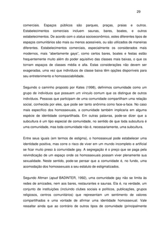 29
comerciais. Espaços públicos são parques, praças, praias e outros.
Estabelecimentos comerciais incluem saunas, bares, boates, e outros
estabelecimentos. De acordo com o status socioeconômico, estes diferentes tipos de
espaços comunitários são mais ou menos acessíveis, ou são utilizados de maneiras
diferentes. Estabelecimentos comerciais, especialmente os considerados mais
modernos, mais “abertamente gays”, como certos bares, boates e festas estão
frequentemente muito além do poder aquisitivo das classes mais baixas, o que os
tornam espaços de classes média e alta. Estas considerações não devem ser
exageradas, uma vez que indivíduos de classe baixa têm opções disponíveis para
seu entretenimento e homossociabilidade.
Seguindo o caminho proposto por Kates (1998), definimos comunidade como um
grupo de indivíduos que possuem um vínculo comum que os distingue de outros
indivíduos. Pessoas que participam de uma comunidade compartilham uma relação
social, conhecida por eles, que pode ser tanto anônima como face-a-face. No caso
mais específico dos homossexuais, a comunidade também implicaria em alguma
espécie de identidade compartilhada. Em outras palavras, pode-se dizer que a
subcultura é um tipo especial de comunidade, no sentido de que toda subcultura é
uma comunidade, mas toda comunidade não é, necessariamente, uma subcultura.
Entre seus iguais (em termos de estigma), o homossexual pode estabelecer uma
identidade positiva, mas corre o risco de viver em um mundo incompleto e artificial
se ficar muito preso à comunidade gay. A segregação é o preço que se paga pela
reivindicação de um espaço onde os homossexuais possam viver plenamente sua
sexualidade. Neste sentido, pode-se pensar que a comunidade é, no fundo, uma
acomodação dos homossexuais a seu estatuto de estigmatizados.
Segundo Altman (apud BADINTER, 1992), uma comunidade gay não se limita às
redes de amizades, nem aos bares, restaurantes e saunas. Ela é, na verdade, um
conjunto de instituições (incluindo clubes sociais e políticos, publicações, grupos
religiosos, centros comunitários) que representam um sentimento de valores
compartilhados e uma vontade de afirmar uma identidade homossexual. Vale
ressaltar ainda que ao contrário de outros tipos de comunidade (principalmente
 