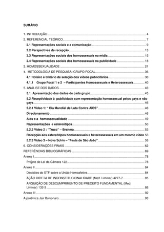 SUMÁRIO
1. INTRODUÇÃO...................................................................................................................4
2. REFERENCIAL TEÓRICO.................................................................................................7
2.1 Representações sociais e a comunicação ...............................................................9
3.2 Perspectivas de recepção........................................................................................ 13
3.3 Representações sociais dos homossexuais na mídia........................................... 15
2.4 Representações sociais dos homossexuais na publicidade ................................ 18
3. HOMOSSEXUALIDADE .................................................................................................. 21
4. METODOLOGIA DE PESQUISA: GRUPO FOCAL......................................................... 36
4.1 Roteiro e Critério de seleção dos vídeos publicitários.......................................... 38
4.1.1 Grupo Focal 1 e 2 – Participantes Homossexuais e Heterossexuais............. 40
5. ANÁLISE DOS DADOS ................................................................................................... 43
5.1 Apresentação dos dados de cada grupo............................................................... 45
5.2 Receptividade à publicidade com representação homossexual pelos gays e não
gays................................................................................................................................. 46
5.2.1 Vídeo 1: “ Dia Mundial de Luta Contra AIDS”...................................................... 46
Direcionamento.............................................................................................................. 46
Aids e a homossexualidade ......................................................................................... 49
Representações e estereótipos.................................................................................... 50
5.2.2 Vídeo 2 : “Truco” – Brahma.................................................................................. 53
Recepção aos estereótipos homossexuais e heterossexuais em um mesmo vídeo 53
5.2.3 Vídeo 3 – Nova Schin – “Festa de São João”...................................................... 58
6. CONSIDERAÇÕES FINAIS............................................................................................. 62
REFERÊNCIAS BIBLIOGRÁFICAS..................................................................................... 69
Anexo I ................................................................................................................................ 78
Projeto de Lei da Câmara 122.......................................................................................... 78
Anexo II ............................................................................................................................... 84
Decisões do STF sobre a União Homoafetiva.................................................................. 84
AÇÃO DIRETA DE INCONSTITUCIONALIDADE (Med. Liminar) 4277-7......................... 85
ARGUIÇÃO DE DESCUMPRIMENTO DE PRECEITO FUNDAMENTAL (Med.
Liminar) 132-3.................................................................................................................. 88
Anexo III .............................................................................................................................. 92
A polêmica Jair Bolsonaro ................................................................................................... 93
 