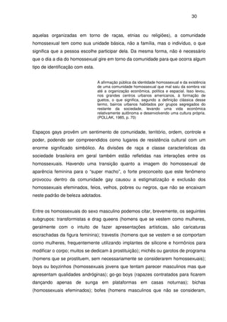 30
aquelas organizadas em torno de raças, etnias ou religiões), a comunidade
homossexual tem como sua unidade básica, não a família, mas o indivíduo, o que
significa que a pessoa escolhe participar dela. Da mesma forma, não é necessário
que o dia a dia do homossexual gire em torno da comunidade para que ocorra algum
tipo de identificação com esta.
A afirmação pública da identidade homossexual e da existência
de uma comunidade homossexual que mal saiu da sombra vai
até a organização econômica, política e espacial. Isso levou,
nos grandes centros urbanos americanos, à formação de
guetos, o que significa, segundo a definição clássica desse
termo, bairros urbanos habitados por grupos segregados do
restante da sociedade, levando uma vida econômica
relativamente autônoma e desenvolvendo uma cultura própria.
(POLLAK, 1985, p. 70)
Espaços gays provêm um sentimento de comunidade, território, ordem, controle e
poder, podendo ser compreendidos como lugares de resistência cultural com um
enorme significado simbólico. As divisões de raça e classe características da
sociedade brasileira em geral também estão refletidas nas interações entre os
homossexuais. Havendo uma transição quanto a imagem do homossexual de
aparência feminina para o “super macho”, o forte preconceito que este fenômeno
provocou dentro da comunidade gay causou a estigmatização e exclusão dos
homossexuais efeminados, feios, velhos, pobres ou negros, que não se encaixam
neste padrão de beleza adotados.
Entre os homossexuais do sexo masculino podemos citar, brevemente, os seguintes
subgrupos: transformistas e drag queens (homens que se vestem como mulheres,
geralmente com o intuito de fazer apresentações artísticas, são caricaturas
escrachadas da figura feminina); travestis (homens que se vestem e se comportam
como mulheres, frequentemente utilizando implantes de silicone e hormônios para
modificar o corpo; muitos se dedicam à prostituição); michês ou garotos de programa
(homens que se prostituem, sem necessariamente se considerarem homossexuais);
boys ou boyzinhos (homossexuais jovens que tentam parecer masculinos mas que
apresentam qualidades andróginas); go-go boys (rapazes contratados para ficarem
dançando apenas de sunga em plataformas em casas noturnas); bichas
(homossexuais efeminados); bofes (homens masculinos que não se consideram,
 