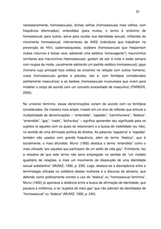 31
necessariamente, homossexuais), bichas velhas (homossexuais mais velhos, com
frequência efeminados); entendidos (para muitos, o termo é sinônimo de
homossexual, para outros, serve para ocultar sua identidade sexual); militantes do
movimento homossexual, interventores de AIDS (indivíduos que trabalham na
prevenção do HIV); sadomasoquistas, clubbers (homossexuais que freqüentam
clubes noturnos e festas rave, adotando uma estética “extravagante”); mauricinhos
(similares aos mauricinhos heterossexuais, gostam de sair à noite e estão sempre
com roupas da moda, usualmente adotando um padrão estético homossexual); gays
(homens cujo principal foco erótico se encontra na relação com outros homens),
ursos (homossexuais gordos e peludos, isto é, com fenótipos considerados
estritamente masculinos) e as barbies (homossexuais musculosos que vivem para
modelar o corpo de acordo com um conceito exacerbado de masculino) (PARKER,
2002).
No universo feminino, essas denominações variam de acordo com os fenótipos
considerados. De maneira mais ampla, investir em um eixo de reflexão que articule a
multiplicidade de denominações – “entendida”, “sapatão”, “caminhoneira”, “lésbica”,
“entendido”, “gay”, “viado”, “bicha-boy” – significa apreender seu significado para os
sujeitos (e aqueles com os quais se relacionam) e a busca de visibilidade (ou não),
no sentido de uma afirmação política de direitos. As palavras “sapatona” e “sapatão”
também são usados com grande frequência, além do termo “lésbica”, que é
socialmente, o mais difundido. Muniz (1992) destaca o termo “entendido” como o
mais utilizado “por aqueles que participam de um estilo de vida gay”. Entretanto, faz
a ressalva de que este termo não seria empregado no sentido de “um modelo
igualitário de relações, e mais um movimento de dissolução de uma identidade
sexual substantiva” (MUNIZ, 1992, p. 239). Logo, destaca-se a discrepância entre a
terminologia utilizada no cotidiano destas mulheres e o discurso do ativismo, que
defende como politicamente correto o uso de “lésbica” ou “homossexual feminina”.
Muniz (1992) já apontava a distância entre a busca de afirmação de identidade, que
pautava a militância, e os “sujeitos do meio gay” que não aderiam às identidades de
“homossexual” ou “lésbica” (MUNIZ, 1992, p. 240).
 