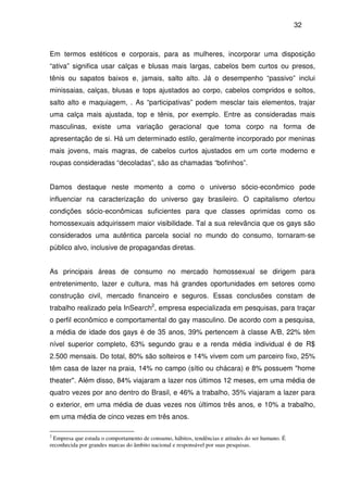 32
Em termos estéticos e corporais, para as mulheres, incorporar uma disposição
“ativa” significa usar calças e blusas mais largas, cabelos bem curtos ou presos,
tênis ou sapatos baixos e, jamais, salto alto. Já o desempenho “passivo” inclui
minissaias, calças, blusas e tops ajustados ao corpo, cabelos compridos e soltos,
salto alto e maquiagem, . As “participativas” podem mesclar tais elementos, trajar
uma calça mais ajustada, top e tênis, por exemplo. Entre as consideradas mais
masculinas, existe uma variação geracional que toma corpo na forma de
apresentação de si. Há um determinado estilo, geralmente incorporado por meninas
mais jovens, mais magras, de cabelos curtos ajustados em um corte moderno e
roupas consideradas “decoladas”, são as chamadas “bofinhos”.
Damos destaque neste momento a como o universo sócio-econômico pode
influenciar na caracterização do universo gay brasileiro. O capitalismo ofertou
condições sócio-econômicas suficientes para que classes oprimidas como os
homossexuais adquirissem maior visibilidade. Tal a sua relevância que os gays são
considerados uma autêntica parcela social no mundo do consumo, tornaram-se
público alvo, inclusive de propagandas diretas.
As principais áreas de consumo no mercado homossexual se dirigem para
entretenimento, lazer e cultura, mas há grandes oportunidades em setores como
construção civil, mercado financeiro e seguros. Essas conclusões constam de
trabalho realizado pela InSearch2
, empresa especializada em pesquisas, para traçar
o perfil econômico e comportamental do gay masculino. De acordo com a pesquisa,
a média de idade dos gays é de 35 anos, 39% pertencem à classe A/B, 22% têm
nível superior completo, 63% segundo grau e a renda média individual é de R$
2.500 mensais. Do total, 80% são solteiros e 14% vivem com um parceiro fixo, 25%
têm casa de lazer na praia, 14% no campo (sítio ou chácara) e 8% possuem "home
theater". Além disso, 84% viajaram a lazer nos últimos 12 meses, em uma média de
quatro vezes por ano dentro do Brasil, e 46% a trabalho, 35% viajaram a lazer para
o exterior, em uma média de duas vezes nos últimos três anos, e 10% a trabalho,
em uma média de cinco vezes em três anos.
2
Empresa que estuda o comportamento de consumo, hábitos, tendências e atitudes do ser humano. É
reconhecida por grandes marcas do âmbito nacional e responsável por suas pesquisas.
 