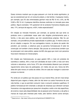 33
Esses números mostram que os gays possuem um nível de renda significativo, já
que se caracterizam por ter um consumo próprio, e não familiar. A pesquisa mostra,
por exemplo, que 2% dos entrevistados ganham mais de R$ 10 mil, e 8%, de R$
5.000 a R$ 10 mil. A pesquisa identifica diversas carências no mercado para esse
público. Alguns exemplos: 14% gostariam de ter produtos financeiros dirigidos para
eles, 17%, serviços de seguros, e 62%, hotéis especializados3
.
Em relação ao mercado financeiro, por exemplo, as queixas são que tanto os
produtos como a publicidade nesse setor são dirigidos prioritariamente para a
família, e não para esse público, que tem características próprias. Não há, por
exemplo, uma previdência privada especializada no público gay. A mesma coisa se
dá em relação a seguros. Em sua esmagadora maioria, os planos de saúde não
prevêem, por exemplo, a cobertura para os parceiros homossexuais O setor de
construção civil também chama atenção. São poucas as construtoras também que
se preocupam com esse público, apesar de 69% dos gays que vivem com parceiros
fixos terem interesse em imóvel próprio.
Em relação aos heterossexuais, os gays gastam 60% a mais em produtos de
cosmética e estética, 40% a mais com atividades de lazer e 28% a mais com itens
culturais e educativos, como livros, 57% dos entrevistados disseram que compram
regularmente vários tipos de publicações, em média oito por ano. Cerca de 64%
deles têm pelo menos um cartão de crédito. Oito em cada dez navegam e costumam
comprar na internet.
Por ainda ser um público que não possui em sua maioria filhos, ele tem mais tempo
disponível para viagens e festas, além de não terem os custos financeiros de uma
vida familiar, o que os permitem consumir mais e consumir produtos supérfluos. O
público homossexual tem chamado a atenção de empresas que oferecem serviços
financeiros e de seguradoras por possuírem situações e estilo e de vida específicos;
de turismo e lazer pela disponibilidade não só pessoal como financeira; a de grifes e
marcas de roupa pelo interesse pela moda, pelo fashion; dentre outros serviços.
3
Disponível em : http://www1.folha.uol.com.br/fsp/dinheiro/fi1006200701.htm
 