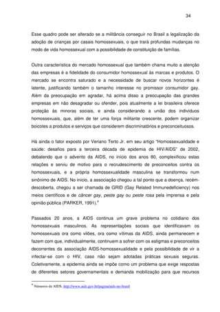 34
Esse quadro pode ser alterado se a militância conseguir no Brasil a legalização da
adoção de crianças por casais homossexuais, o que trará profundas mudanças no
modo de vida homossexual com a possibilidade de constituição de famílias.
Outra característica do mercado homossexual que também chama muito a atenção
das empresas é a fidelidade do consumidor homossexual às marcas e produtos. O
mercado se encontra saturado e a necessidade de buscar novos horizontes é
latente, justificando também o tamanho interesse no promissor consumidor gay.
Além da preocupação em agradar, há acima disso a preocupação das grandes
empresas em não desagradar ou ofender, pois atualmente a lei brasileira oferece
proteção às minoras sociais, e ainda considerando a união dos indivíduos
homossexuais, que, além de ter uma força militante crescente, podem organizar
boicotes a produtos e serviços que considerem discriminatórios e preconceituosos.
Há ainda o fator exposto por Veriano Terto Jr. em seu artigo “Homossexualidade e
saúde: desafios para a terceira década de epidemia de HIV/AIDS” de 2002,
debatendo que o advento da AIDS, no início dos anos 80, complexificou estas
relações e serviu de motivo para o recrudescimento de preconceitos contra os
homossexuais, e a própria homossexualidade masculina se transformou num
sinônimo de AIDS. No início, a associação chegou a tal ponto que a doença, recém-
descoberta, chegou a ser chamada de GRID (Gay Related Immunedeficiency) nos
meios científicos e de câncer gay, peste gay ou peste rosa pela imprensa e pela
opinião pública (PARKER, 1991).4
Passados 20 anos, a AIDS continua um grave problema no cotidiano dos
homossexuais masculinos. As representações sociais que identificavam os
homossexuais ora como vilões, ora como vítimas da AIDS, ainda permanecem e
fazem com que, individualmente, continuem a sofrer com os estigmas e preconceitos
decorrentes da associação AIDS-homossexualidade e pela possibilidade de vir a
infectar-se com o HIV, caso não sejam adotadas práticas sexuais seguras.
Coletivamente, a epidemia ainda se impõe como um problema que exige respostas
de diferentes setores governamentais e demanda mobilização para que recursos
4
Números da AIDS, http://www.aids.gov.br/pagina/aids-no-brasil
 