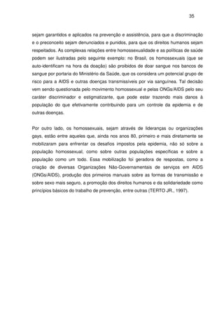 35
sejam garantidos e aplicados na prevenção e assistência, para que a discriminação
e o preconceito sejam denunciados e punidos, para que os direitos humanos sejam
respeitados. As complexas relações entre homossexualidade e as políticas de saúde
podem ser ilustradas pelo seguinte exemplo: no Brasil, os homossexuais (que se
auto-identificam na hora da doação) são proibidos de doar sangue nos bancos de
sangue por portaria do Ministério da Saúde, que os considera um potencial grupo de
risco para a AIDS e outras doenças transmissíveis por via sanguínea. Tal decisão
vem sendo questionada pelo movimento homossexual e pelas ONGs/AIDS pelo seu
caráter discriminador e estigmatizante, que pode estar trazendo mais danos à
população do que efetivamente contribuindo para um controle da epidemia e de
outras doenças.
Por outro lado, os homossexuais, sejam através de lideranças ou organizações
gays, estão entre aqueles que, ainda nos anos 80, primeiro e mais diretamente se
mobilizaram para enfrentar os desafios impostos pela epidemia, não só sobre a
população homossexual, como sobre outras populações específicas e sobre a
população como um todo. Essa mobilização foi geradora de respostas, como a
criação de diversas Organizações Não-Governamentais de serviços em AIDS
(ONGs/AIDS), produção dos primeiros manuais sobre as formas de transmissão e
sobre sexo mais seguro, a promoção dos direitos humanos e da solidariedade como
princípios básicos do trabalho de prevenção, entre outras (TERTO JR., 1997).
 