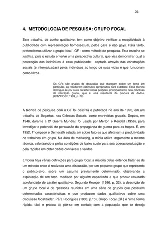 36
4. METODOLOGIA DE PESQUISA: GRUPO FOCAL
Este trabalho, de cunho qualitativo, tem como objetivo verificar a receptividade à
publicidade com representação homossexual, pelos gays e não gays. Para tanto,
pretendemos utilizar o grupo focal - GF - como método de pesquisa. Esta escolha se
justifica, pois o estudo envolve uma perspectiva cultural, que visa demonstrar qual a
percepção dos indivíduos à essa publicidade, captada através das construções
sociais (e internalizadas) pelos indivíduos ao longo de suas vidas e que funcionam
como filtros.
Os GFs são grupos de discussão que dialogam sobre um tema em
particular, ao receberem estímulos apropriados para o debate. Essa técnica
distingue-se por suas características próprias, principalmente pelo processo
de interação grupal, que é uma resultante da procura de dados.
(KITZINGER,1999, p. 20)
A técnica de pesquisa com o GF foi descrita e publicada no ano de 1926, em um
trabalho de Bogartus, nas Ciências Sociais, como entrevistas grupais. Depois, em
1946, durante a 2ª Guerra Mundial, foi usada por Merton e Kendall (1956), para
investigar o potencial de persuasão da propaganda de guerra para as tropas. E, em
1952, Thompson e Demerath estudaram sobre fatores que afetavam a produtividade
de trabalhos em grupo. Na área de marketing, a mídia utiliza largamente a mesma
técnica, valorizando-a pelas condições de baixo custo para sua operacionalização e
pela rapidez em obter dados confiáveis e válidos.
Embora haja várias definições para grupo focal, a maioria delas entende tratar-se de
um método onde é realizado uma discussão, por um pequeno grupo que representa
o público-alvo, sobre um assunto previamente determinado, objetivando a
exploração de um foco, mediado por alguém capacitado e que produz resultado
aprofundado de caráter qualitativo. Segundo Krueger (1996, p. 22), a descrição de
um grupo focal é de “pessoas reunidas em uma série de grupos que possuem
determinadas características e que produzem dados qualitativos sobre uma
discussão focalizada”. Para Rodrigues (1988, p.13), Grupo Focal (GF) é “uma forma
rápida, fácil e prática de pôr-se em contato com a população que se deseja
 