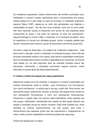 38
Os mediadores capacitados, citados anteriormente, são também conhecidos como
facilitadores e exercem funções significativas para o funcionamento dos grupos.
Implica preparo em e para todas as fases do processo. O moderador experiente,
segundo Debus (1997), adapta–se ao estilo dos participantes, aos objetivos e
necessidades do grupo. Ele não atua como professor, como juiz ou como chefe.
Não deve expressar acordo ou desacordo com pontos de vista expressos pelos
componentes do grupo e não pode “por palavras na boca dos participantes”.
Segundo Dall’agnol e Trench (1996), o moderador “é um facilitador do debate”. Deve
ter experiência no manejo com atividades grupais, cultivar a empatia, aptidão para
escutar, entusiasmo para conduzir o grupo às discussões e controle do grupo focal.
Há ainda o papel do observador, uma espécie de “moderador coadjuvante”, esse
deve cultivar a atenção, auxiliar o moderador na condução do grupo, tomar nota das
principais impressões verbais e não verbais, estar atento à aparelhagem audiovisual.
Deve ter facilidade para síntese e análise e capacidade para intervenção. Ao final de
cada sessão (ou nos dias seguintes) deve ser realizada avaliação acerca das
discussões, sentimentos e sensações promovidas naquele encontro, sendo
elaborado um quadro geral das ideias preponderantes.
4.1 Roteiro e Critério de seleção dos vídeos publicitários
Objetivando analisar de forma completa, a recepção e o impacto à publicidade com
temática homossexual, direta ou indireta – para homossexual, com homossexual,
com e para homossexual - no público gay e não gay, a partir dos “filtros sociais” que
esse público possui, optamos por executar, a princípio, dois grupos focais, sendo um
com participantes homossexuais e outro com participantes heterossexuais.
Utilizaremos o suporte vídeo. Os mesmos vídeos publicitários, serão expostos aos
dois grupos, viabilizando a identificação das reações de dois grupos distintos (em
relação à orientação sexual) ao mesmo conteúdo. Cabe ainda ressaltar que, serão
utilizados os mesmos questionamentos nos dois grupos, para evitar o
direcionamento das respostas, porém isso não representará o “engessamento” ao
roteiro, sendo, portanto respeitadas as dinâmicas próprias de cada grupo.
Critérios de seleção para os vídeos:
 