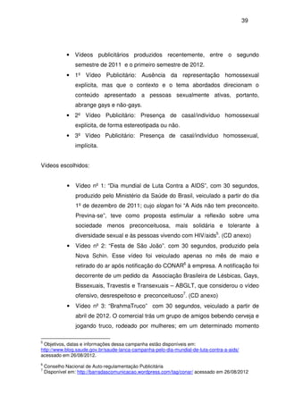 39
• Vídeos publicitários produzidos recentemente, entre o segundo
semestre de 2011 e o primeiro semestre de 2012.
• 1º Vídeo Publicitário: Ausência da representação homossexual
explícita, mas que o contexto e o tema abordados direcionam o
conteúdo apresentado a pessoas sexualmente ativas, portanto,
abrange gays e não-gays.
• 2º Vídeo Publicitário: Presença de casal/indivíduo homossexual
explícita, de forma estereotipada ou não.
• 3º Vídeo Publicitário: Presença de casal/indivíduo homossexual,
implícita.
Vídeos escolhidos:
• Vídeo nº 1: “Dia mundial de Luta Contra a AIDS”, com 30 segundos,
produzido pelo Ministério da Saúde do Brasil, veiculado a partir do dia
1º de dezembro de 2011; cujo slogan foi “A Aids não tem preconceito.
Previna-se”, teve como proposta estimular a reflexão sobre uma
sociedade menos preconceituosa, mais solidária e tolerante à
diversidade sexual e às pessoas vivendo com HIV/aids5
. (CD anexo)
• Vídeo nº 2: “Festa de São João”. com 30 segundos, produzido pela
Nova Schin. Esse vídeo foi veiculado apenas no mês de maio e
retirado do ar após notificação do CONAR6
à empresa. A notificação foi
decorrente de um pedido da Associação Brasileira de Lésbicas, Gays,
Bissexuais, Travestis e Transexuais – ABGLT, que considerou o vídeo
ofensivo, desrespeitoso e preconceituoso7
. (CD anexo)
• Vídeo nº 3: “BrahmaTruco” com 30 segundos, veiculado a partir de
abril de 2012. O comercial trás um grupo de amigos bebendo cerveja e
jogando truco, rodeado por mulheres; em um determinado momento
5
Objetivos, datas e informações dessa campanha estão disponíveis em:
http://www.blog.saude.gov.br/saude-lanca-campanha-pelo-dia-mundial-de-luta-contra-a-aids/
acessado em 26/08/2012.
6
Conselho Nacional de Auto-regulamentação Publicitária
7
Disponível em: http://barradascomunicacao.wordpress.com/tag/conar/ acessado em 26/08/2012
 