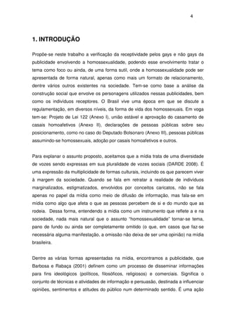 4
1. INTRODUÇÃO
Propõe-se neste trabalho a verificação da receptividade pelos gays e não gays da
publicidade envolvendo a homossexualidade, podendo esse envolvimento tratar o
tema como foco ou ainda, de uma forma sutil, onde a homossexualidade pode ser
apresentada de forma natural, apenas como mais um formato de relacionamento,
dentre vários outros existentes na sociedade. Tem-se como base a análise da
construção social que envolve os personagens utilizados nessas publicidades, bem
como os indivíduos receptores. O Brasil vive uma época em que se discute a
regulamentação, em diversos níveis, da forma de vida dos homossexuais. Em voga
tem-se: Projeto de Lei 122 (Anexo I), união estável e aprovação do casamento de
casais homoafetivos (Anexo II), declarações de pessoas públicas sobre seu
posicionamento, como no caso do Deputado Bolsonaro (Anexo III), pessoas públicas
assumindo-se homossexuais, adoção por casais homoafetivos e outros.
Para explanar o assunto proposto, aceitamos que a mídia trata de uma diversidade
de vozes sendo expressas em sua pluralidade de vozes sociais (DARDE 2008). É
uma expressão da multiplicidade de formas culturais, incluindo os que parecem viver
à margem da sociedade. Quando se fala em retratar a realidade de indivíduos
marginalizados, estigmatizados, envolvidos por conceitos caricatos, não se fala
apenas no papel da mídia como meio de difusão de informação, mas fala-se em
mídia como algo que afeta o que as pessoas percebem de si e do mundo que as
rodeia. Dessa forma, entendendo a mídia como um instrumento que reflete a e na
sociedade, nada mais natural que o assunto “homossexualidade” tornar-se tema,
pano de fundo ou ainda ser completamente omitido (o que, em casos que faz-se
necessária alguma manifestação, a omissão não deixa de ser uma opinião) na mídia
brasileira.
Dentre as várias formas apresentadas na mídia, encontramos a publicidade, que
Barbosa e Rabaça (2001) definem como um processo de disseminar informações
para fins ideológicos (políticos, filosóficos, religiosos) e comerciais. Significa o
conjunto de técnicas e atividades de informação e persuasão, destinada a influenciar
opiniões, sentimentos e atitudes do público num determinado sentido. É uma ação
 