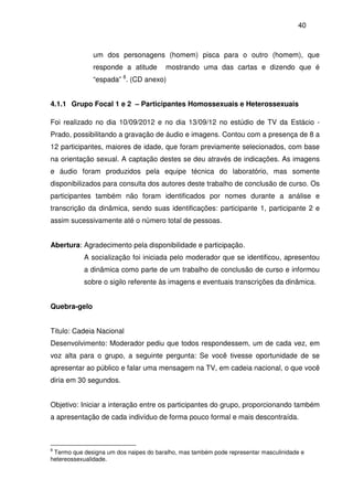 40
um dos personagens (homem) pisca para o outro (homem), que
responde a atitude mostrando uma das cartas e dizendo que é
“espada” 8
. (CD anexo)
4.1.1 Grupo Focal 1 e 2 – Participantes Homossexuais e Heterossexuais
Foi realizado no dia 10/09/2012 e no dia 13/09/12 no estúdio de TV da Estácio -
Prado, possibilitando a gravação de áudio e imagens. Contou com a presença de 8 a
12 participantes, maiores de idade, que foram previamente selecionados, com base
na orientação sexual. A captação destes se deu através de indicações. As imagens
e áudio foram produzidos pela equipe técnica do laboratório, mas somente
disponibilizados para consulta dos autores deste trabalho de conclusão de curso. Os
participantes também não foram identificados por nomes durante a análise e
transcrição da dinâmica, sendo suas identificações: participante 1, participante 2 e
assim sucessivamente até o número total de pessoas.
Abertura: Agradecimento pela disponibilidade e participação.
A socialização foi iniciada pelo moderador que se identificou, apresentou
a dinâmica como parte de um trabalho de conclusão de curso e informou
sobre o sigilo referente às imagens e eventuais transcrições da dinâmica.
Quebra-gelo
Titulo: Cadeia Nacional
Desenvolvimento: Moderador pediu que todos respondessem, um de cada vez, em
voz alta para o grupo, a seguinte pergunta: Se você tivesse oportunidade de se
apresentar ao público e falar uma mensagem na TV, em cadeia nacional, o que você
diria em 30 segundos.
Objetivo: Iniciar a interação entre os participantes do grupo, proporcionando também
a apresentação de cada indivíduo de forma pouco formal e mais descontraída.
8
Termo que designa um dos naipes do baralho, mas também pode representar masculinidade e
hetereossexualidade.
 