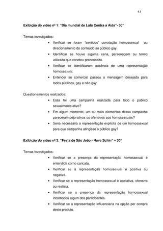 41
Exibição do vídeo nº 1: “Dia mundial de Luta Contra a Aids”- 30”
Temas investigados:
• Verificar se foram “sentidos” conotação homossexual ou
direcionamento do conteúdo ao público gay.
• Identificar se houve alguma cena, personagem ou termo
utilizado que conotou preconceito.
• Verificar se identificaram ausência de uma representação
homossexual.
• Entender se comercial passou a mensagem desejada para
todos públicos, gay e não-gay.
Questionamentos realizados:
• Essa foi uma campanha realizada para todo o público
sexualmente ativo?
• Em algum momento, um ou mais elementos dessa campanha
pareceram pejorativos ou ofensivos aos homossexuais?
• Seria necessária a representação explicita de um homossexual
para que campanha atingisse o público gay?
Exibição do vídeo nº 2: “Festa de São João - Nova Schin” – 30”
Temas investigados:
• Verificar se a presença da representação homossexual é
entendida como caricata.
• Verificar se a representação homossexual é positiva ou
negativa.
• Verificar se a representação homossexual é apelativa, ofensiva
ou realista.
• Verificar se a presença da representação homossexual
incomodou algum dos participantes.
• Verificar se a representação influenciaria na opção por compra
deste produto.
 