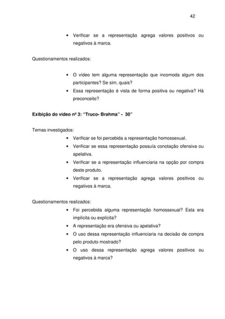 42
• Verificar se a representação agrega valores positivos ou
negativos à marca.
Questionamentos realizados:
• O vídeo tem alguma representação que incomoda algum dos
participantes? Se sim, quais?
• Essa representação é vista de forma positiva ou negativa? Há
preconceito?
Exibição do vídeo nº 3: “Truco- Brahma” - 30”
Temas investigados:
• Verificar se foi percebida a representação homossexual.
• Verificar se essa representação possuía conotação ofensiva ou
apelativa.
• Verificar se a representação influenciaria na opção por compra
deste produto.
• Verificar se a representação agrega valores positivos ou
negativos à marca.
Questionamentos realizados:
• Foi percebida alguma representação homossexual? Esta era
implícita ou explícita?
• A representação era ofensiva ou apelativa?
• O uso dessa representação influenciaria na decisão de compra
pelo produto mostrado?
• O uso dessa representação agrega valores positivos ou
negativos à marca?
 