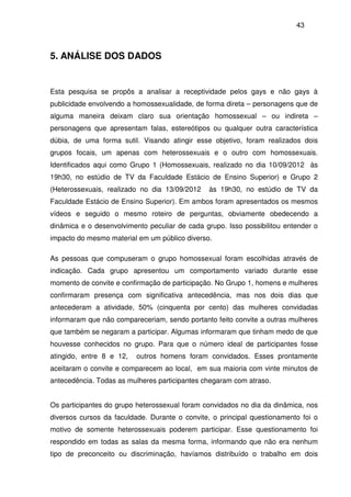 43
5. ANÁLISE DOS DADOS
Esta pesquisa se propôs a analisar a receptividade pelos gays e não gays à
publicidade envolvendo a homossexualidade, de forma direta – personagens que de
alguma maneira deixam claro sua orientação homossexual – ou indireta –
personagens que apresentam falas, estereótipos ou qualquer outra característica
dúbia, de uma forma sutil. Visando atingir esse objetivo, foram realizados dois
grupos focais, um apenas com heterossexuais e o outro com homossexuais.
Identificados aqui como Grupo 1 (Homossexuais, realizado no dia 10/09/2012 às
19h30, no estúdio de TV da Faculdade Estácio de Ensino Superior) e Grupo 2
(Heterossexuais, realizado no dia 13/09/2012 às 19h30, no estúdio de TV da
Faculdade Estácio de Ensino Superior). Em ambos foram apresentados os mesmos
vídeos e seguido o mesmo roteiro de perguntas, obviamente obedecendo a
dinâmica e o desenvolvimento peculiar de cada grupo. Isso possibilitou entender o
impacto do mesmo material em um público diverso.
As pessoas que compuseram o grupo homossexual foram escolhidas através de
indicação. Cada grupo apresentou um comportamento variado durante esse
momento de convite e confirmação de participação. No Grupo 1, homens e mulheres
confirmaram presença com significativa antecedência, mas nos dois dias que
antecederam a atividade, 50% (cinquenta por cento) das mulheres convidadas
informaram que não compareceriam, sendo portanto feito convite a outras mulheres
que também se negaram a participar. Algumas informaram que tinham medo de que
houvesse conhecidos no grupo. Para que o número ideal de participantes fosse
atingido, entre 8 e 12, outros homens foram convidados. Esses prontamente
aceitaram o convite e comparecem ao local, em sua maioria com vinte minutos de
antecedência. Todas as mulheres participantes chegaram com atraso.
Os participantes do grupo heterossexual foram convidados no dia da dinâmica, nos
diversos cursos da faculdade. Durante o convite, o principal questionamento foi o
motivo de somente heterossexuais poderem participar. Esse questionamento foi
respondido em todas as salas da mesma forma, informando que não era nenhum
tipo de preconceito ou discriminação, havíamos distribuído o trabalho em dois
 