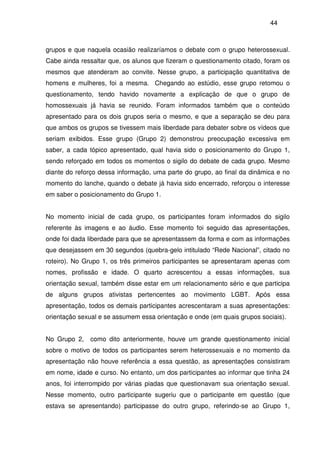 44
grupos e que naquela ocasião realizaríamos o debate com o grupo heterossexual.
Cabe ainda ressaltar que, os alunos que fizeram o questionamento citado, foram os
mesmos que atenderam ao convite. Nesse grupo, a participação quantitativa de
homens e mulheres, foi a mesma. Chegando ao estúdio, esse grupo retomou o
questionamento, tendo havido novamente a explicação de que o grupo de
homossexuais já havia se reunido. Foram informados também que o conteúdo
apresentado para os dois grupos seria o mesmo, e que a separação se deu para
que ambos os grupos se tivessem mais liberdade para debater sobre os vídeos que
seriam exibidos. Esse grupo (Grupo 2) demonstrou preocupação excessiva em
saber, a cada tópico apresentado, qual havia sido o posicionamento do Grupo 1,
sendo reforçado em todos os momentos o sigilo do debate de cada grupo. Mesmo
diante do reforço dessa informação, uma parte do grupo, ao final da dinâmica e no
momento do lanche, quando o debate já havia sido encerrado, reforçou o interesse
em saber o posicionamento do Grupo 1.
No momento inicial de cada grupo, os participantes foram informados do sigilo
referente às imagens e ao áudio. Esse momento foi seguido das apresentações,
onde foi dada liberdade para que se apresentassem da forma e com as informações
que desejassem em 30 segundos (quebra-gelo intitulado “Rede Nacional”, citado no
roteiro). No Grupo 1, os três primeiros participantes se apresentaram apenas com
nomes, profissão e idade. O quarto acrescentou a essas informações, sua
orientação sexual, também disse estar em um relacionamento sério e que participa
de alguns grupos ativistas pertencentes ao movimento LGBT. Após essa
apresentação, todos os demais participantes acrescentaram a suas apresentações:
orientação sexual e se assumem essa orientação e onde (em quais grupos sociais).
No Grupo 2, como dito anteriormente, houve um grande questionamento inicial
sobre o motivo de todos os participantes serem heterossexuais e no momento da
apresentação não houve referência a essa questão, as apresentações consistiram
em nome, idade e curso. No entanto, um dos participantes ao informar que tinha 24
anos, foi interrompido por várias piadas que questionavam sua orientação sexual.
Nesse momento, outro participante sugeriu que o participante em questão (que
estava se apresentando) participasse do outro grupo, referindo-se ao Grupo 1,
 
