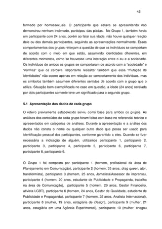 45
formado por homossexuais. O participante que estava se apresentando não
demonstrou nenhum incômodo, participou das piadas. No Grupo 1, também havia
um participante com 24 anos, porém ao falar sua idade, não houve qualquer reação
dele ou dos demais participantes, seguindo as apresentações normalmente. Esses
comportamentos dos grupos reforçam a questão de que os indivíduos se comportam
de acordo com o meio em que estão, assumindo identidades diferentes, em
diferentes momentos, como se houvesse uma interação entre o eu e a sociedade.
Os indivíduos de ambos os grupos se comportaram de acordo com a “sociedade” e
“normas” que os cercava. Importante ressaltar também que essa “mutação de
identidades” não ocorre apenas em relação ao comportamento dos indivíduos, mas
os símbolos também assumem diferentes sentidos de acordo com o grupo que o
utiliza. Situação bem exemplificada no caso em questão, a idade (24 anos) revelada
por dois participantes somente teve um significado para o segundo grupo.
5.1 Apresentação dos dados de cada grupo
O roteiro previamente estabelecido serviu como base para ambos os grupos. As
análises dos conteúdos de cada grupo foram feitas com base no referencial teórico e
apresentados em categorias de análises. Durante a apresentação e a análise dos
dados não consta o nome ou qualquer outro dado que possa ser usado para
identificação pessoal dos participantes, conforme garantido a eles. Quando se fizer
necessária a indicação de alguém, utilizamos participante 1, participante 2,
participante 3, participante 4, participante 5, participante 6, participante 7,
participante 8, participante 9.
O Grupo 1 foi composto por participante 1 (homem, profissional da área de
Planejamento em Comunicação), participante 2 (homem, 35 anos, drag queen, ator,
transformista), participante 3 (homem, 25 anos, Jornalista/Assessor de imprensa),
participante 4 (homem, 20 anos, estudante de Publicidade e Propaganda, trabalha
na área de Comunicação), participante 5 (homem, 29 anos, Gestor Financeiro,
ativista LGBT), participante 6 (homem, 24 anos, Gestor de Qualidade, estudante de
Publicidade e Propaganda), participante 7 (homem, 25 anos, Analista Internacional),
participante 8 (mulher, 19 anos, estagiária de Design), participante 9 (mulher, 21
anos, estagiária em uma Agência Experimental), participante 10 (mulher, chegou
 