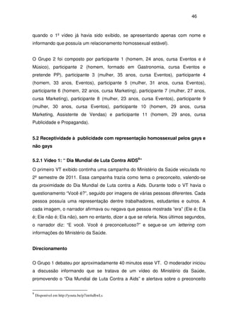 46
quando o 1º vídeo já havia sido exibido, se apresentando apenas com nome e
informando que possuía um relacionamento homossexual estável).
O Grupo 2 foi composto por participante 1 (homem, 24 anos, cursa Eventos e é
Músico), participante 2 (homem, formado em Gastronomia, cursa Eventos e
pretende PP), participante 3 (mulher, 35 anos, cursa Eventos), participante 4
(homem, 33 anos, Eventos), participante 5 (mulher, 31 anos, cursa Eventos),
participante 6 (homem, 22 anos, cursa Marketing), participante 7 (mulher, 27 anos,
cursa Marketing), participante 8 (mulher, 23 anos, cursa Eventos), participante 9
(mulher, 30 anos, cursa Eventos), participante 10 (homem, 29 anos, cursa
Marketing, Assistente de Vendas) e participante 11 (homem, 29 anos, cursa
Publicidade e Propaganda).
5.2 Receptividade à publicidade com representação homossexual pelos gays e
não gays
5.2.1 Vídeo 1: “ Dia Mundial de Luta Contra AIDS9
”
O primeiro VT exibido continha uma campanha do Ministério da Saúde veiculada no
2º semestre de 2011. Essa campanha trazia como tema o preconceito, valendo-se
da proximidade do Dia Mundial de Luta contra a Aids. Durante todo o VT havia o
questionamento “Você é?”, seguido por imagens de várias pessoas diferentes. Cada
pessoa possuía uma representação dentre trabalhadores, estudantes e outros. A
cada imagem, o narrador afirmava ou negava que pessoa mostrada “era” (Ele é; Ela
é; Ele não é; Ela não), sem no entanto, dizer a que se referia. Nos últimos segundos,
o narrador diz: “E você. Você é preconceituoso?” e segue-se um lettering com
informações do Ministério da Saúde.
Direcionamento
O Grupo 1 debateu por aproximadamente 40 minutos esse VT. O moderador iniciou
a discussão informando que se tratava de um vídeo do Ministério da Saúde,
promovendo o “Dia Mundial de Luta Contra a Aids” e alertava sobre o preconceito
9
Disponível em http://youtu.be/p7int4uBwLs
 