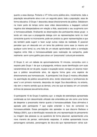 47
quanto a essa doença. Portanto o VT tinha como público-alvo, inicialmente, toda a
população sexualmente ativa e em um segundo plano, toda a população, essa de
forma educativa. O Grupo 1 descordou desse direcionamento de público. Debateram
na maior parte do tempo como esse vídeo desconsiderou a bagagem cultural
negativa dos telespectadores em relação a Aids, associando o seu surgimento com
a homossexualidade. Analisando as observações dos participantes desse grupo e
tendo em vista que a propaganda dialoga com as representações tanto no nível
consciente quanto no inconsciente, pode ser produto ou gerar representações e que
ela também pode sugerir e fazer surgir outras visões da realidade. É possível
perceber que um descuido em um tema tão polêmico como esse (e mesmo em
qualquer outro tema) ou uma falta de um estudo aprofundado sobre a correlação
negativa entre Aids e homossexualidade para realização da campanha, pode
realmente servir como gatilho para ativar um “preconceito” cultural pré-existente.
O Grupo 2, em um debate de aproximadamente 10 minutos, concordou com o
exposto pelo Grupo 1 de que a propaganda, embora cause identificação com suas
características de cor da pele, roupas e ocupação social, consiga um alcance maior
que o público sexualmente ativo, de alguma forma gera uma espécie de
direcionamento aos homossexuais. A participante 3 do Grupo 2 mostrou dificuldade
na assimilação de público sexualmente ativo, tendo relacionado à “profissionais do
sexo” e em primeiro momento, descordou do target. Sua discordância, no entanto,
não tem o mesmo sentido que as demais, uma vez que se baseou em um conceito
errôneo de pessoas sexualmente ativas.
O participante 10 do Grupo 2 explicitou que a relação de estereótipos apresentada
combinada ao tom descontraído utilizado são entendidos por ele como uma forma
de despertar o preconceito interior quanto à homossexualidade. Essa afirmativa é
apoiada pelo participante 7 que expõe entender o foco do comercial na
homossexualidade. Essas percepções são apoiadas no que discorre Barbosa e
Rabaça (2001), que a identificação necessita de uma representação do pensamento
ou imagem das pessoas ou as questione de forma plausível, apresentando uma
nova maneira de pensar, estimulando respostas. A análise apresentada trouxe
personagens caricatos, personagens do dia-a-dia que representavam vários sub-
 