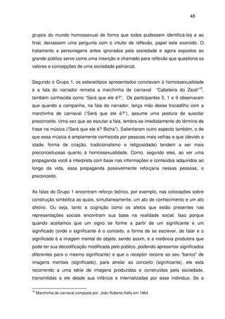 48
grupos do mundo homossexual de forma que todos pudessem identificá-los e ao
final, deixassem uma pergunta com o intuito de reflexão, papel este exercido. O
tratamento a personagens antes ignorados pela sociedade e agora expostos ao
grande público serve como uma inserção e chamado para reflexão que questiona os
valores e concepções de uma sociedade patriarcal.
Segundo o Grupo 1, os estereótipos apresentados conotavam à homossexualidade
e a fala do narrador remetia a marchinha de carnaval “Cabeleira do Zezé”10
,
também conhecida como “Será que ele é?”. Os participantes 5, 1 e 9 observaram
que quando a campanha, na fala do narrador, lança mão desse trocadilho com a
marchinha de carnaval (“Será que ele é?”), assume uma postura de suscitar
preconceito. Uma vez que ao escutar a fala, lembra-se imediatamente do término da
frase na música (“Será que ele é? Bicha”). Salientaram outro aspecto também, o de
que essa música é amplamente conhecida por pessoas mais velhas e que (devido a
idade, forma de criação, tradicionalismo e religiosidade) tendem a ser mais
preconceituosas quanto à homossexualidade. Como, segundo eles, ao ver uma
propaganda você a interpreta com base nas informações e conteúdos adquiridos ao
longo da vida, essa propaganda possivelmente reforçaria nessas pessoas, o
preconceito.
As falas do Grupo 1 encontram reforço teórico, por exemplo, nas colocações sobre
construção simbólica as quais, simultaneamente, um ato de conhecimento e um ato
afetivo. Ou seja, tanto a cognição como os afetos que estão presentes nas
representações sociais encontram sua base na realidade social. Isso porque
quando aceitamos que um signo se forme a partir de um significante e um
significado (onde o significante é o conceito, a forma de se escrever, de falar e o
significado é a imagem mental do objeto, sendo assim, é a instância produtora que
pode ter sua decodificação modificada pelo público, podendo apresentar significados
diferentes para o mesmo significante) e que o receptor recorre ao seu “banco” de
imagens mentais (significado), para atrelar ao conceito (significante), ele esta
recorrendo a uma série de imagens produzidas e construídas pela sociedade,
transmitidas a ele desde sua infância e internalizadas por esse individuo. Se a
10
Marchinha de carnaval composta por João Roberto Kelly em 1964.
 