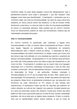49
marchinha citada, faz parte dessa bagagem cultural dos telespectadores, logo é
perfeitamente possível, como expôs o participante 1, que eles “acessem” essa
bagagem (como base para decodificação). O participante 1 acrescentou que se a
marchinha citada, que trata da homossexualidade, faz parte da carga cultural dos
brasileiros, do “banco cultural mental” dos brasileiros e a fala do narrador remete
diretamente a esse banco, e o tema do vídeo é a Aids, há uma grande possibilidade
de ocorrer um associação pejorativa. Cabe ressaltar que em nenhum momento
houve um direcionamento explicito do vídeo aos homossexuais, tratamos aqui da
interpretação e percepção dos grupos.
Aids e a homossexualidade
Em nenhum momento foi questionado, pelo moderador, a ligação entre
homossexualidade e a Aids, no entanto, todos os participantes do Grupo 1 fizeram
essa ligação. Segundo os participantes, os idealizadores da campanha
desconsideraram todo o histórico cultural da doença. A associação da Aids à
homossexualidade é de notório conhecimento e a relação, mesmo que mínima, dos
dois temas é algo muito delicado, em uma sociedade que assimila o surgimento da
doença à homossexualidade. Os participantes 3 e 10, por diversas vezes afirmaram
que ainda hoje muitas pessoas acham que todos os gays são soropositivos ou vão
morrer de Aids. O participante 5 completou que ao usarem toda uma linguagem
(associação com a marchinha, estereótipos homossexuais) e falar da Aids, para
combater o preconceito, eles (os idealizadores) reforçam o preconceito já existente.
As observações do Grupo 1 são pertinentes. Qualquer conotação à
homossexualidade em um VT que se propõe tratar do tema “Aids”, poderá levar a
esta associação. Os homossexuais, no entanto, também são público-alvo desse tipo
de campanha. Dessa forma, os participantes entenderam que por possuírem uma
ferramenta nas mãos (referindo-se ao VT), deveria ter sido utilizado para
esclarecimento. O participante 8 disse que são 30” segundos que poderiam ser
melhor utilizados, ao invés de ficar “jogando” com palavras. Completa dizendo que
se o tema era preconceito, porque não utilizaram o tempo para mostrar que todos
podem ter Aids e que o preconceito pode ser um fator de risco. Quanto a associação
pejorativa, não faz-se ideal para os objetos dessa campanha. O ideal, no entanto,
seria que as representações fossem sempre positivas, já que os meios de
 